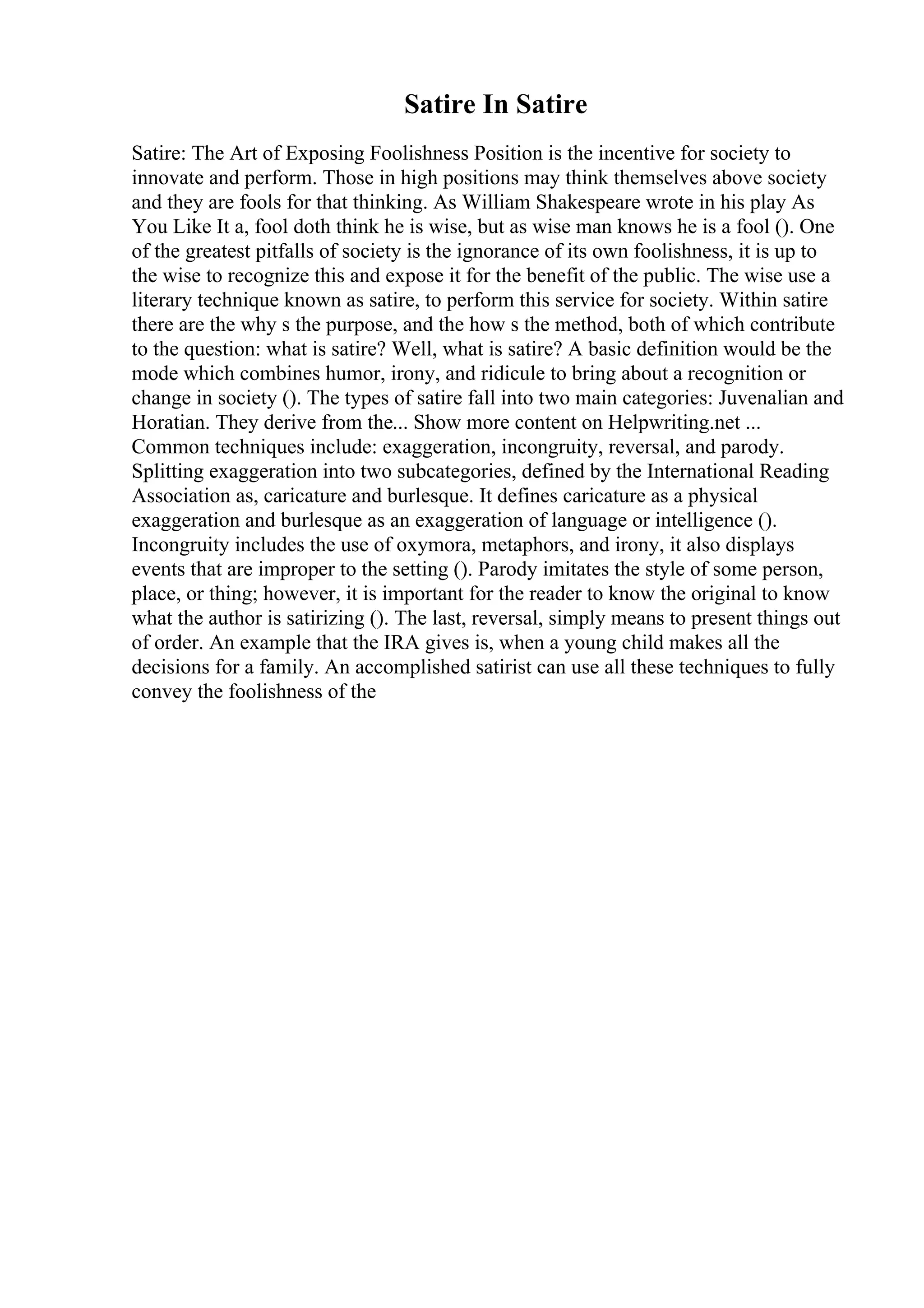 Satire In Satire
Satire: The Art of Exposing Foolishness Position is the incentive for society to
innovate and perform. Those in high positions may think themselves above society
and they are fools for that thinking. As William Shakespeare wrote in his play As
You Like It a, fool doth think he is wise, but as wise man knows he is a fool (). One
of the greatest pitfalls of society is the ignorance of its own foolishness, it is up to
the wise to recognize this and expose it for the benefit of the public. The wise use a
literary technique known as satire, to perform this service for society. Within satire
there are the why s the purpose, and the how s the method, both of which contribute
to the question: what is satire? Well, what is satire? A basic definition would be the
mode which combines humor, irony, and ridicule to bring about a recognition or
change in society (). The types of satire fall into two main categories: Juvenalian and
Horatian. They derive from the... Show more content on Helpwriting.net ...
Common techniques include: exaggeration, incongruity, reversal, and parody.
Splitting exaggeration into two subcategories, defined by the International Reading
Association as, caricature and burlesque. It defines caricature as a physical
exaggeration and burlesque as an exaggeration of language or intelligence ().
Incongruity includes the use of oxymora, metaphors, and irony, it also displays
events that are improper to the setting (). Parody imitates the style of some person,
place, or thing; however, it is important for the reader to know the original to know
what the author is satirizing (). The last, reversal, simply means to present things out
of order. An example that the IRA gives is, when a young child makes all the
decisions for a family. An accomplished satirist can use all these techniques to fully
convey the foolishness of the
 