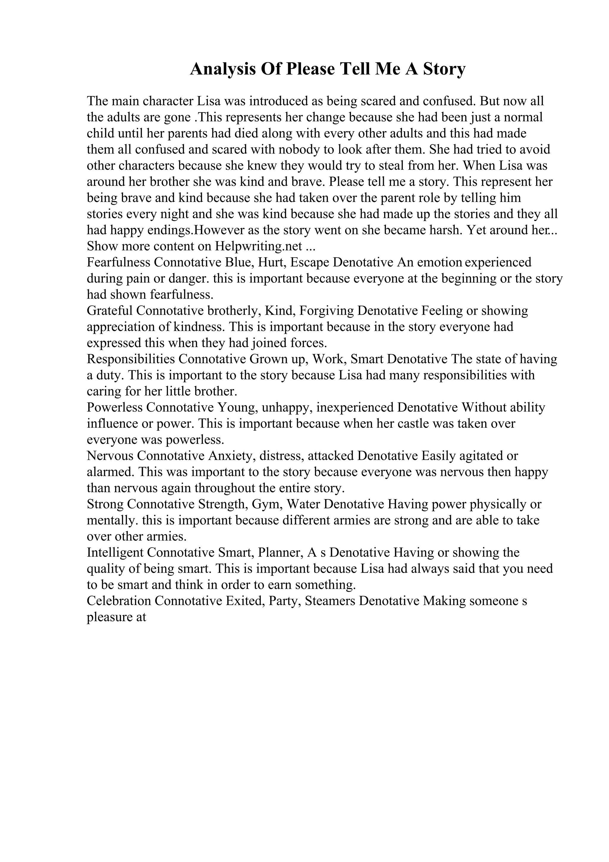Analysis Of Please Tell Me A Story
The main character Lisa was introduced as being scared and confused. But now all
the adults are gone .This represents her change because she had been just a normal
child until her parents had died along with every other adults and this had made
them all confused and scared with nobody to look after them. She had tried to avoid
other characters because she knew they would try to steal from her. When Lisa was
around her brother she was kind and brave. Please tell me a story. This represent her
being brave and kind because she had taken over the parent role by telling him
stories every night and she was kind because she had made up the stories and they all
had happy endings.However as the story went on she became harsh. Yet around her...
Show more content on Helpwriting.net ...
Fearfulness Connotative Blue, Hurt, Escape Denotative An emotion experienced
during pain or danger. this is important because everyone at the beginning or the story
had shown fearfulness.
Grateful Connotative brotherly, Kind, Forgiving Denotative Feeling or showing
appreciation of kindness. This is important because in the story everyone had
expressed this when they had joined forces.
Responsibilities Connotative Grown up, Work, Smart Denotative The state of having
a duty. This is important to the story because Lisa had many responsibilities with
caring for her little brother.
Powerless Connotative Young, unhappy, inexperienced Denotative Without ability
influence or power. This is important because when her castle was taken over
everyone was powerless.
Nervous Connotative Anxiety, distress, attacked Denotative Easily agitated or
alarmed. This was important to the story because everyone was nervous then happy
than nervous again throughout the entire story.
Strong Connotative Strength, Gym, Water Denotative Having power physically or
mentally. this is important because different armies are strong and are able to take
over other armies.
Intelligent Connotative Smart, Planner, A s Denotative Having or showing the
quality of being smart. This is important because Lisa had always said that you need
to be smart and think in order to earn something.
Celebration Connotative Exited, Party, Steamers Denotative Making someone s
pleasure at
 