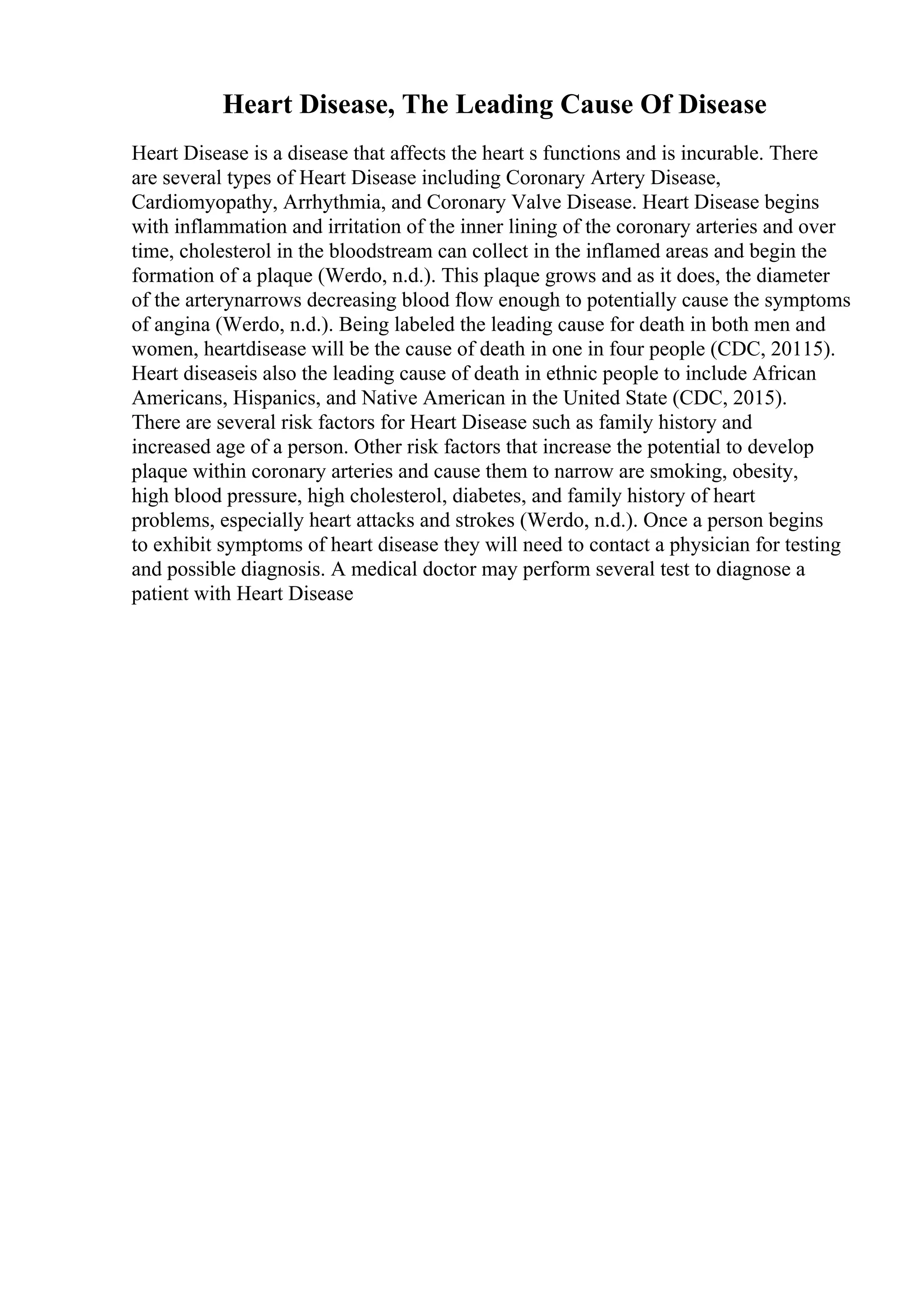 Heart Disease, The Leading Cause Of Disease
Heart Disease is a disease that affects the heart s functions and is incurable. There
are several types of Heart Disease including Coronary Artery Disease,
Cardiomyopathy, Arrhythmia, and Coronary Valve Disease. Heart Disease begins
with inflammation and irritation of the inner lining of the coronary arteries and over
time, cholesterol in the bloodstream can collect in the inflamed areas and begin the
formation of a plaque (Werdo, n.d.). This plaque grows and as it does, the diameter
of the arterynarrows decreasing blood flow enough to potentially cause the symptoms
of angina (Werdo, n.d.). Being labeled the leading cause for death in both men and
women, heartdisease will be the cause of death in one in four people (CDC, 20115).
Heart diseaseis also the leading cause of death in ethnic people to include African
Americans, Hispanics, and Native American in the United State (CDC, 2015).
There are several risk factors for Heart Disease such as family history and
increased age of a person. Other risk factors that increase the potential to develop
plaque within coronary arteries and cause them to narrow are smoking, obesity,
high blood pressure, high cholesterol, diabetes, and family history of heart
problems, especially heart attacks and strokes (Werdo, n.d.). Once a person begins
to exhibit symptoms of heart disease they will need to contact a physician for testing
and possible diagnosis. A medical doctor may perform several test to diagnose a
patient with Heart Disease
 