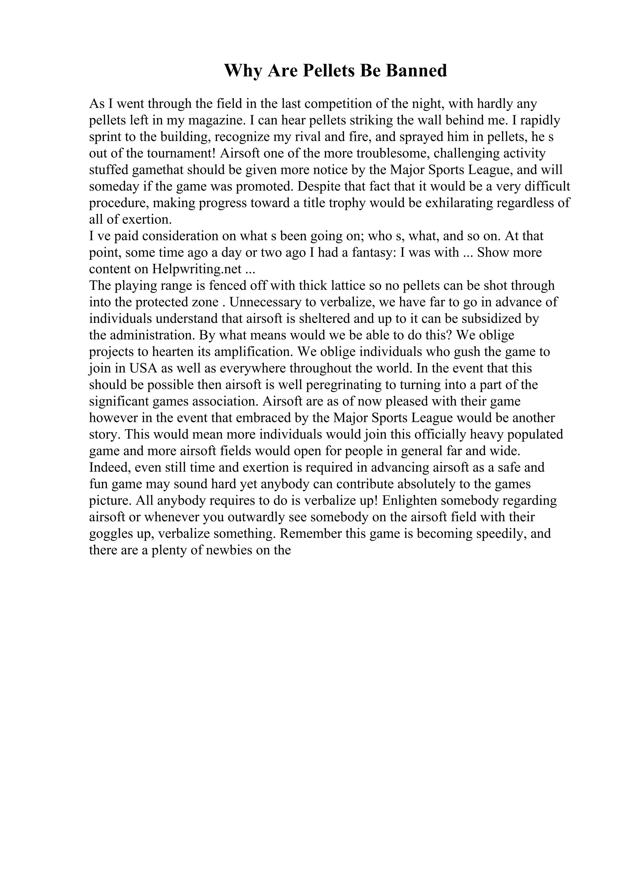 Why Are Pellets Be Banned
As I went through the field in the last competition of the night, with hardly any
pellets left in my magazine. I can hear pellets striking the wall behind me. I rapidly
sprint to the building, recognize my rival and fire, and sprayed him in pellets, he s
out of the tournament! Airsoft one of the more troublesome, challenging activity
stuffed gamethat should be given more notice by the Major Sports League, and will
someday if the game was promoted. Despite that fact that it would be a very difficult
procedure, making progress toward a title trophy would be exhilarating regardless of
all of exertion.
I ve paid consideration on what s been going on; who s, what, and so on. At that
point, some time ago a day or two ago I had a fantasy: I was with ... Show more
content on Helpwriting.net ...
The playing range is fenced off with thick lattice so no pellets can be shot through
into the protected zone . Unnecessary to verbalize, we have far to go in advance of
individuals understand that airsoft is sheltered and up to it can be subsidized by
the administration. By what means would we be able to do this? We oblige
projects to hearten its amplification. We oblige individuals who gush the game to
join in USA as well as everywhere throughout the world. In the event that this
should be possible then airsoft is well peregrinating to turning into a part of the
significant games association. Airsoft are as of now pleased with their game
however in the event that embraced by the Major Sports League would be another
story. This would mean more individuals would join this officially heavy populated
game and more airsoft fields would open for people in general far and wide.
Indeed, even still time and exertion is required in advancing airsoft as a safe and
fun game may sound hard yet anybody can contribute absolutely to the games
picture. All anybody requires to do is verbalize up! Enlighten somebody regarding
airsoft or whenever you outwardly see somebody on the airsoft field with their
goggles up, verbalize something. Remember this game is becoming speedily, and
there are a plenty of newbies on the
 