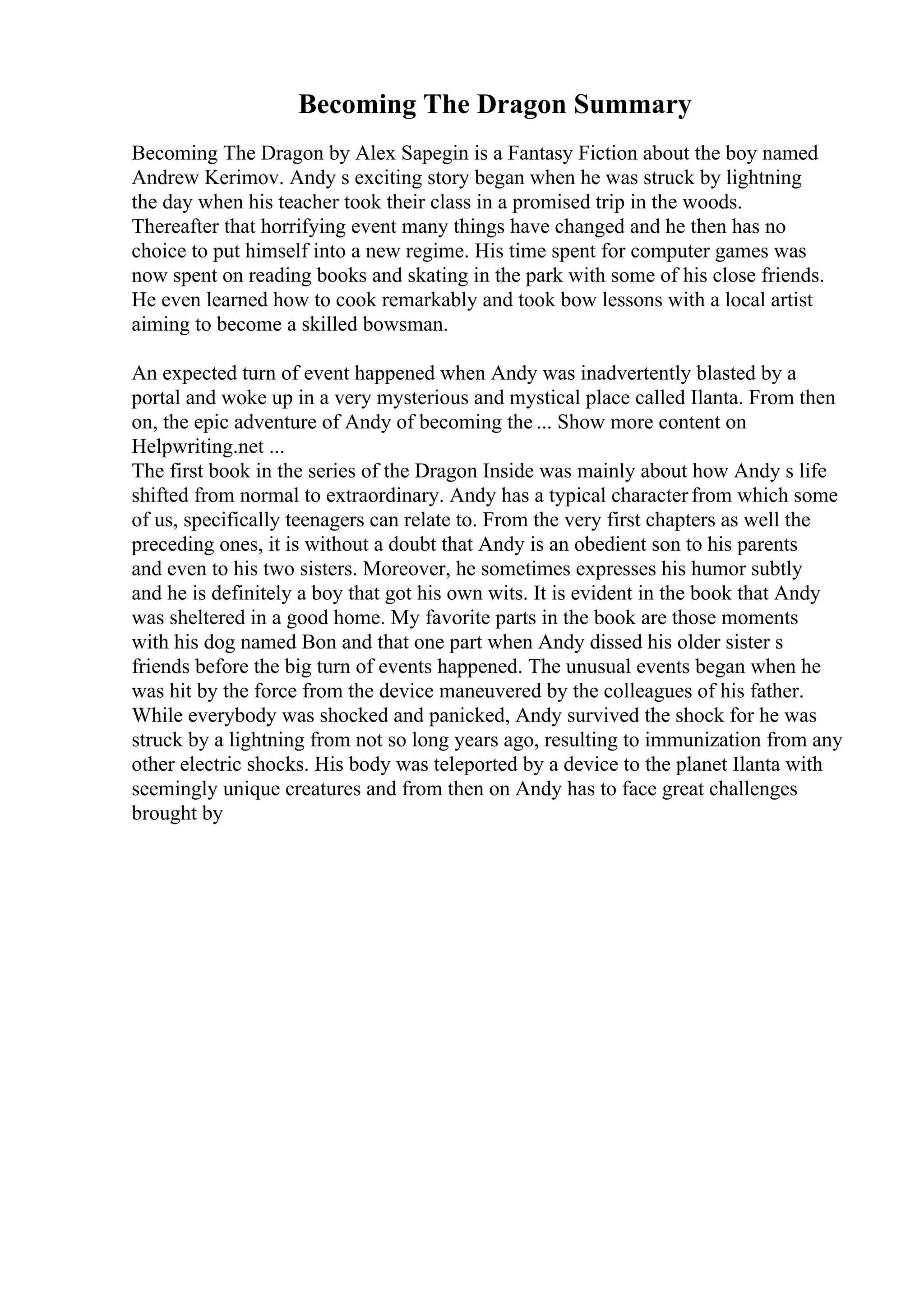 Becoming The Dragon Summary
Becoming The Dragon by Alex Sapegin is a Fantasy Fiction about the boy named
Andrew Kerimov. Andy s exciting story began when he was struck by lightning
the day when his teacher took their class in a promised trip in the woods.
Thereafter that horrifying event many things have changed and he then has no
choice to put himself into a new regime. His time spent for computer games was
now spent on reading books and skating in the park with some of his close friends.
He even learned how to cook remarkably and took bow lessons with a local artist
aiming to become a skilled bowsman.
An expected turn of event happened when Andy was inadvertently blasted by a
portal and woke up in a very mysterious and mystical place called Ilanta. From then
on, the epic adventure of Andy of becoming the ... Show more content on
Helpwriting.net ...
The first book in the series of the Dragon Inside was mainly about how Andy s life
shifted from normal to extraordinary. Andy has a typical characterfrom which some
of us, specifically teenagers can relate to. From the very first chapters as well the
preceding ones, it is without a doubt that Andy is an obedient son to his parents
and even to his two sisters. Moreover, he sometimes expresses his humor subtly
and he is definitely a boy that got his own wits. It is evident in the book that Andy
was sheltered in a good home. My favorite parts in the book are those moments
with his dog named Bon and that one part when Andy dissed his older sister s
friends before the big turn of events happened. The unusual events began when he
was hit by the force from the device maneuvered by the colleagues of his father.
While everybody was shocked and panicked, Andy survived the shock for he was
struck by a lightning from not so long years ago, resulting to immunization from any
other electric shocks. His body was teleported by a device to the planet Ilanta with
seemingly unique creatures and from then on Andy has to face great challenges
brought by
 