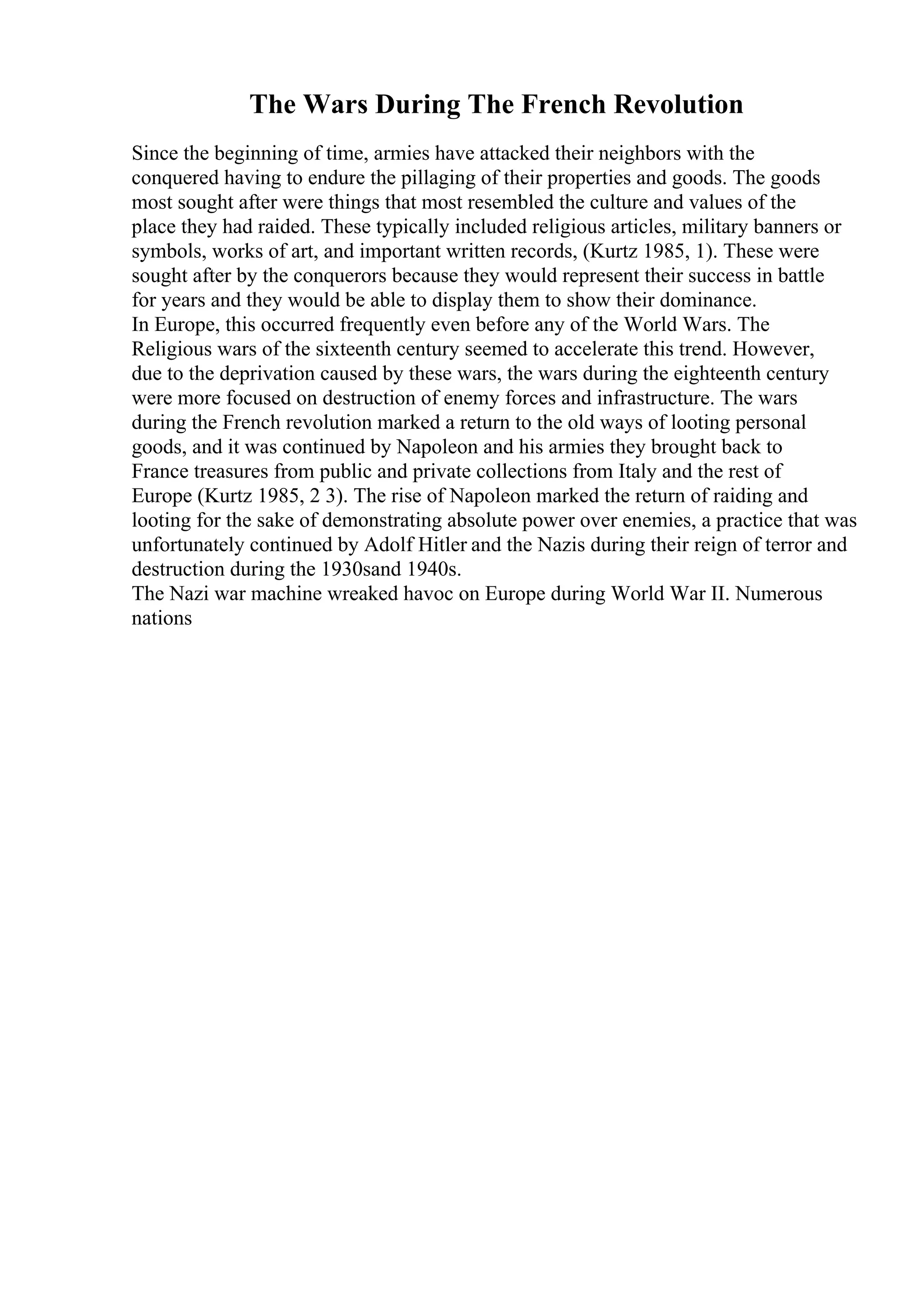 The Wars During The French Revolution
Since the beginning of time, armies have attacked their neighbors with the
conquered having to endure the pillaging of their properties and goods. The goods
most sought after were things that most resembled the culture and values of the
place they had raided. These typically included religious articles, military banners or
symbols, works of art, and important written records, (Kurtz 1985, 1). These were
sought after by the conquerors because they would represent their success in battle
for years and they would be able to display them to show their dominance.
In Europe, this occurred frequently even before any of the World Wars. The
Religious wars of the sixteenth century seemed to accelerate this trend. However,
due to the deprivation caused by these wars, the wars during the eighteenth century
were more focused on destruction of enemy forces and infrastructure. The wars
during the French revolution marked a return to the old ways of looting personal
goods, and it was continued by Napoleon and his armies they brought back to
France treasures from public and private collections from Italy and the rest of
Europe (Kurtz 1985, 2 3). The rise of Napoleon marked the return of raiding and
looting for the sake of demonstrating absolute power over enemies, a practice that was
unfortunately continued by Adolf Hitler and the Nazis during their reign of terror and
destruction during the 1930sand 1940s.
The Nazi war machine wreaked havoc on Europe during World War II. Numerous
nations
 