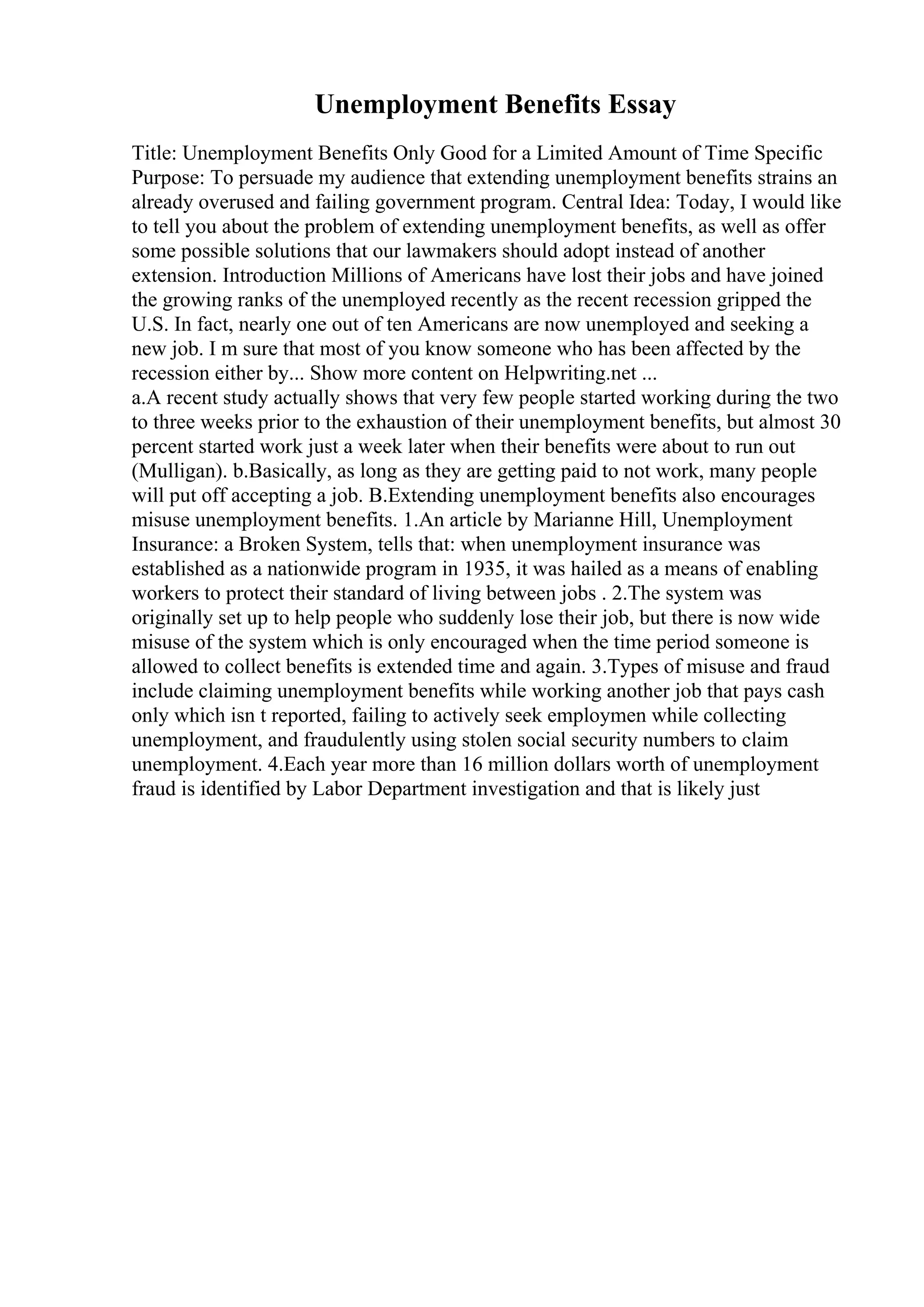 Unemployment Benefits Essay
Title: Unemployment Benefits Only Good for a Limited Amount of Time Specific
Purpose: To persuade my audience that extending unemployment benefits strains an
already overused and failing government program. Central Idea: Today, I would like
to tell you about the problem of extending unemployment benefits, as well as offer
some possible solutions that our lawmakers should adopt instead of another
extension. Introduction Millions of Americans have lost their jobs and have joined
the growing ranks of the unemployed recently as the recent recession gripped the
U.S. In fact, nearly one out of ten Americans are now unemployed and seeking a
new job. I m sure that most of you know someone who has been affected by the
recession either by... Show more content on Helpwriting.net ...
a.A recent study actually shows that very few people started working during the two
to three weeks prior to the exhaustion of their unemployment benefits, but almost 30
percent started work just a week later when their benefits were about to run out
(Mulligan). b.Basically, as long as they are getting paid to not work, many people
will put off accepting a job. B.Extending unemployment benefits also encourages
misuse unemployment benefits. 1.An article by Marianne Hill, Unemployment
Insurance: a Broken System, tells that: when unemployment insurance was
established as a nationwide program in 1935, it was hailed as a means of enabling
workers to protect their standard of living between jobs . 2.The system was
originally set up to help people who suddenly lose their job, but there is now wide
misuse of the system which is only encouraged when the time period someone is
allowed to collect benefits is extended time and again. 3.Types of misuse and fraud
include claiming unemployment benefits while working another job that pays cash
only which isn t reported, failing to actively seek employmen while collecting
unemployment, and fraudulently using stolen social security numbers to claim
unemployment. 4.Each year more than 16 million dollars worth of unemployment
fraud is identified by Labor Department investigation and that is likely just
 