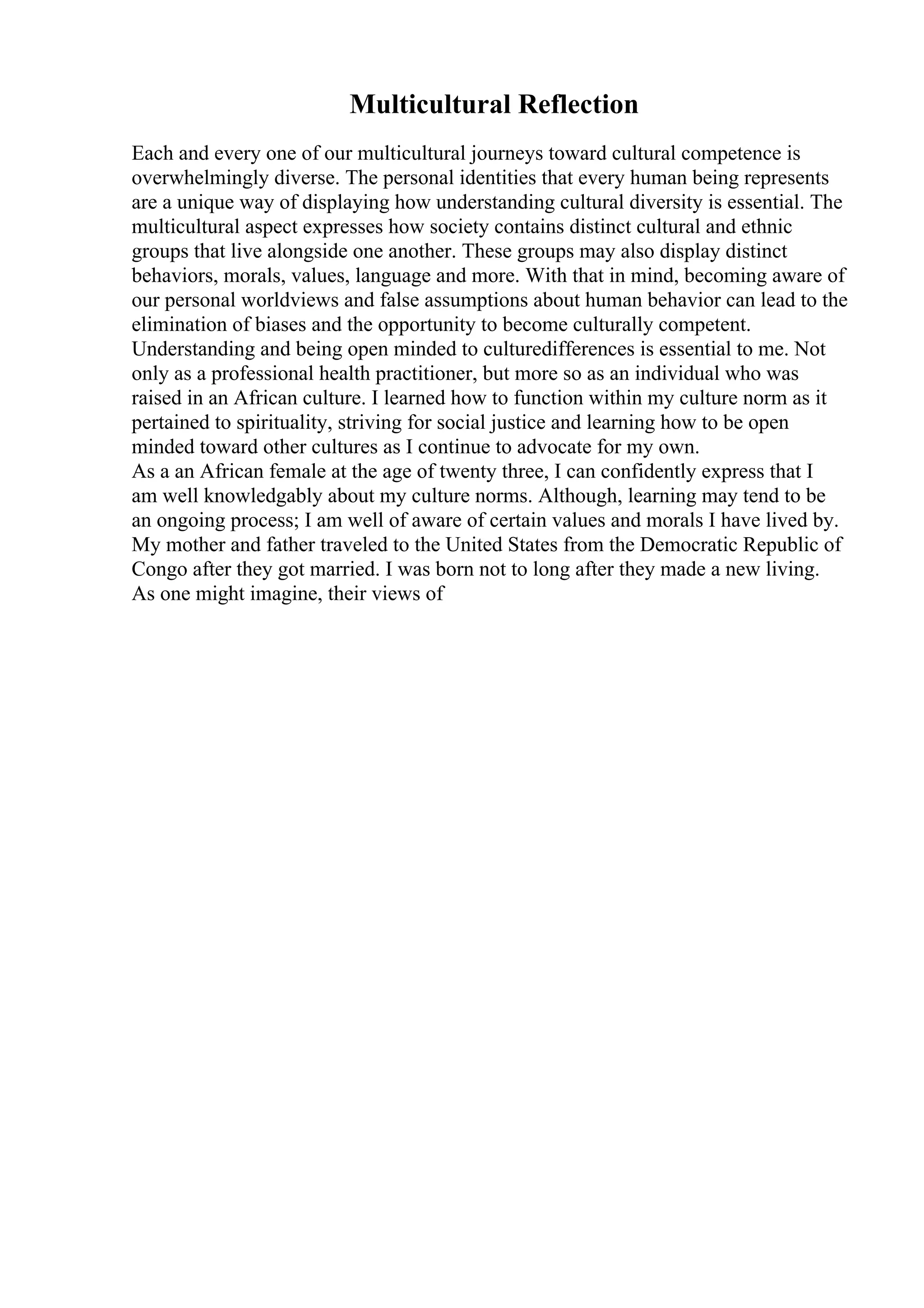 Multicultural Reflection
Each and every one of our multicultural journeys toward cultural competence is
overwhelmingly diverse. The personal identities that every human being represents
are a unique way of displaying how understanding cultural diversity is essential. The
multicultural aspect expresses how society contains distinct cultural and ethnic
groups that live alongside one another. These groups may also display distinct
behaviors, morals, values, language and more. With that in mind, becoming aware of
our personal worldviews and false assumptions about human behavior can lead to the
elimination of biases and the opportunity to become culturally competent.
Understanding and being open minded to culturedifferences is essential to me. Not
only as a professional health practitioner, but more so as an individual who was
raised in an African culture. I learned how to function within my culture norm as it
pertained to spirituality, striving for social justice and learning how to be open
minded toward other cultures as I continue to advocate for my own.
As a an African female at the age of twenty three, I can confidently express that I
am well knowledgably about my culture norms. Although, learning may tend to be
an ongoing process; I am well of aware of certain values and morals I have lived by.
My mother and father traveled to the United States from the Democratic Republic of
Congo after they got married. I was born not to long after they made a new living.
As one might imagine, their views of
 