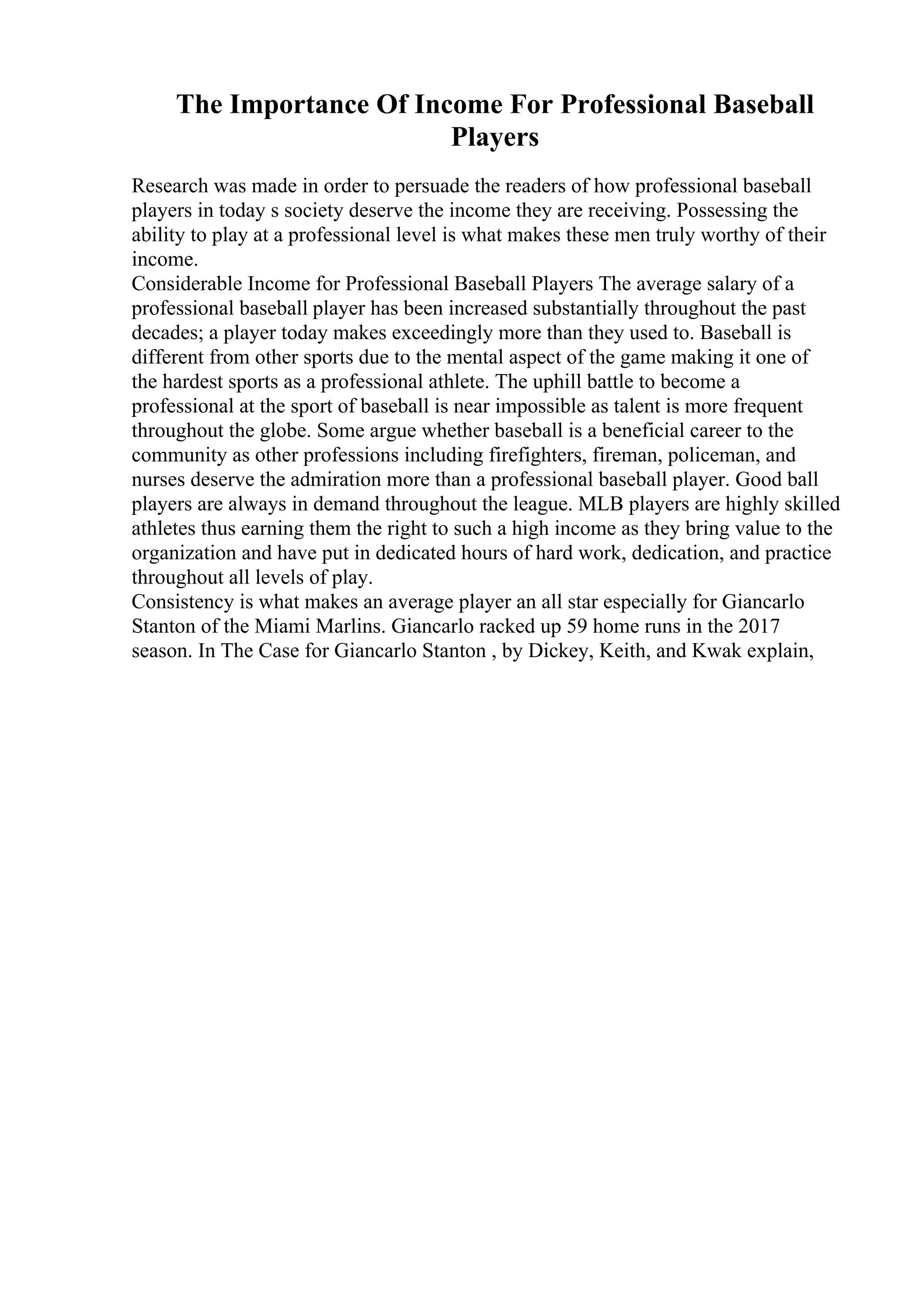 The Importance Of Income For Professional Baseball
Players
Research was made in order to persuade the readers of how professional baseball
players in today s society deserve the income they are receiving. Possessing the
ability to play at a professional level is what makes these men truly worthy of their
income.
Considerable Income for Professional Baseball Players The average salary of a
professional baseball player has been increased substantially throughout the past
decades; a player today makes exceedingly more than they used to. Baseball is
different from other sports due to the mental aspect of the game making it one of
the hardest sports as a professional athlete. The uphill battle to become a
professional at the sport of baseball is near impossible as talent is more frequent
throughout the globe. Some argue whether baseball is a beneficial career to the
community as other professions including firefighters, fireman, policeman, and
nurses deserve the admiration more than a professional baseball player. Good ball
players are always in demand throughout the league. MLB players are highly skilled
athletes thus earning them the right to such a high income as they bring value to the
organization and have put in dedicated hours of hard work, dedication, and practice
throughout all levels of play.
Consistency is what makes an average player an all star especially for Giancarlo
Stanton of the Miami Marlins. Giancarlo racked up 59 home runs in the 2017
season. In The Case for Giancarlo Stanton , by Dickey, Keith, and Kwak explain,
 