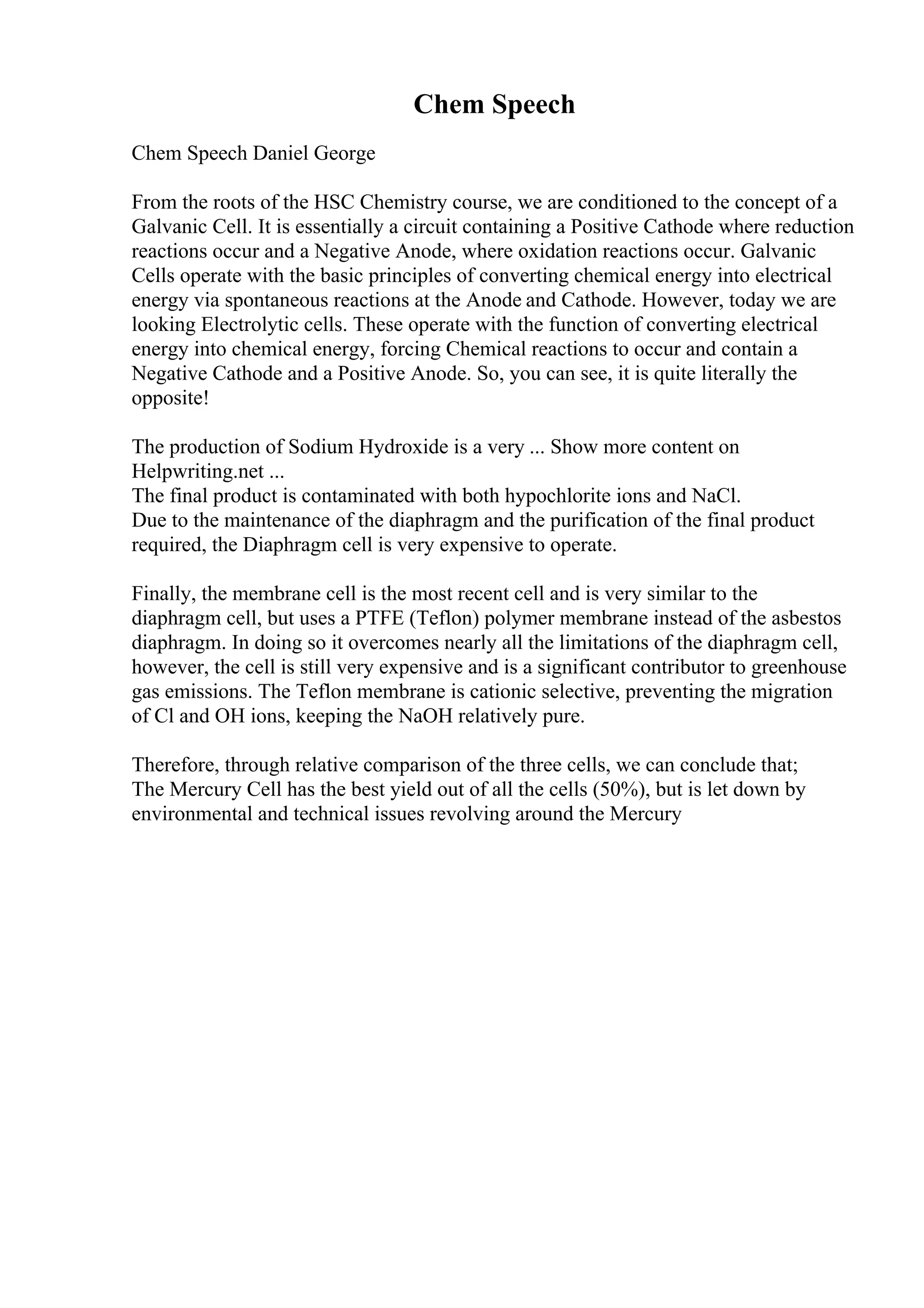 Chem Speech
Chem Speech Daniel George
From the roots of the HSC Chemistry course, we are conditioned to the concept of a
Galvanic Cell. It is essentially a circuit containing a Positive Cathode where reduction
reactions occur and a Negative Anode, where oxidation reactions occur. Galvanic
Cells operate with the basic principles of converting chemical energy into electrical
energy via spontaneous reactions at the Anode and Cathode. However, today we are
looking Electrolytic cells. These operate with the function of converting electrical
energy into chemical energy, forcing Chemical reactions to occur and contain a
Negative Cathode and a Positive Anode. So, you can see, it is quite literally the
opposite!
The production of Sodium Hydroxide is a very ... Show more content on
Helpwriting.net ...
The final product is contaminated with both hypochlorite ions and NaCl.
Due to the maintenance of the diaphragm and the purification of the final product
required, the Diaphragm cell is very expensive to operate.
Finally, the membrane cell is the most recent cell and is very similar to the
diaphragm cell, but uses a PTFE (Teflon) polymer membrane instead of the asbestos
diaphragm. In doing so it overcomes nearly all the limitations of the diaphragm cell,
however, the cell is still very expensive and is a significant contributor to greenhouse
gas emissions. The Teflon membrane is cationic selective, preventing the migration
of Cl and OH ions, keeping the NaOH relatively pure.
Therefore, through relative comparison of the three cells, we can conclude that;
The Mercury Cell has the best yield out of all the cells (50%), but is let down by
environmental and technical issues revolving around the Mercury
 