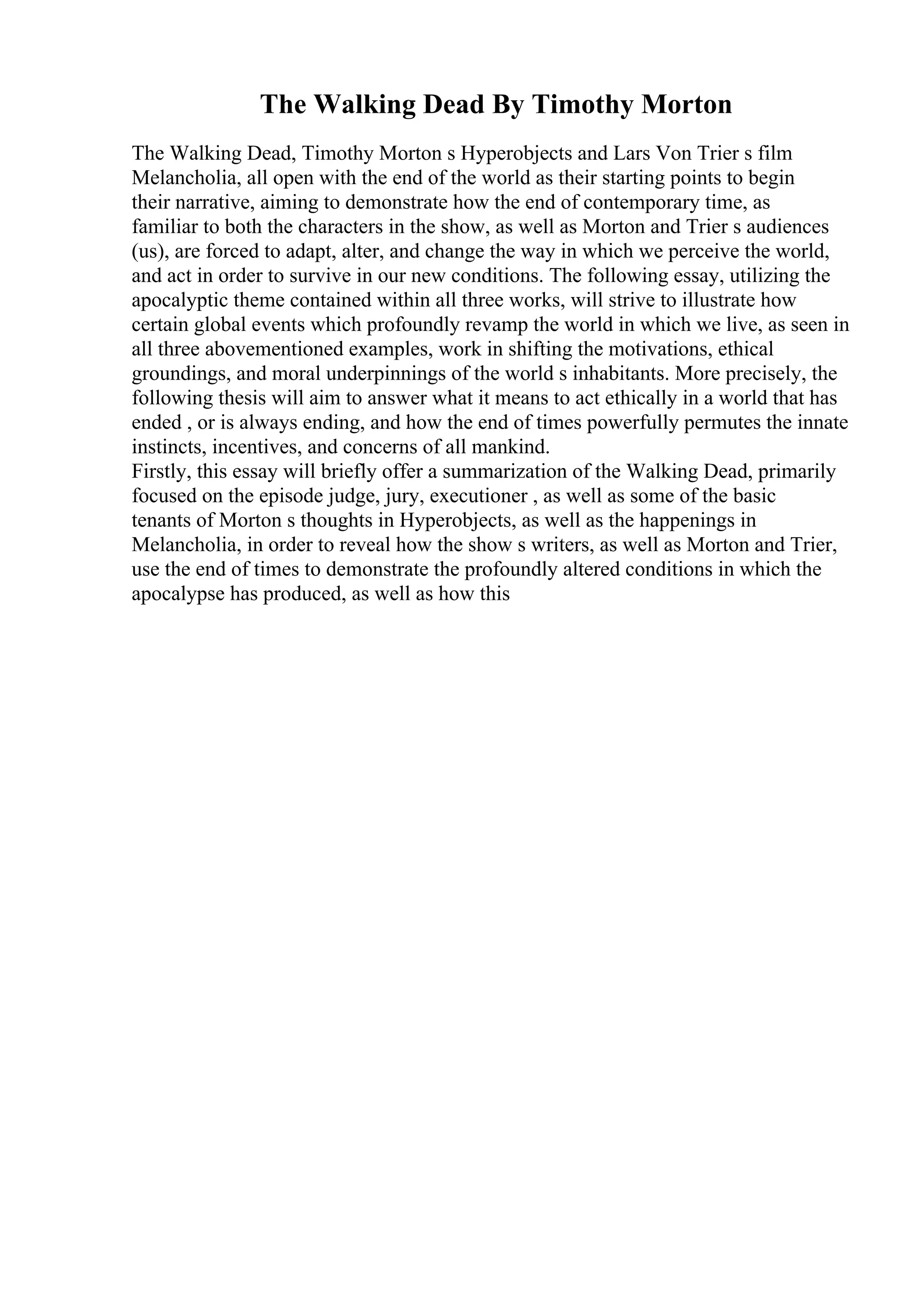 The Walking Dead By Timothy Morton
The Walking Dead, Timothy Morton s Hyperobjects and Lars Von Trier s film
Melancholia, all open with the end of the world as their starting points to begin
their narrative, aiming to demonstrate how the end of contemporary time, as
familiar to both the characters in the show, as well as Morton and Trier s audiences
(us), are forced to adapt, alter, and change the way in which we perceive the world,
and act in order to survive in our new conditions. The following essay, utilizing the
apocalyptic theme contained within all three works, will strive to illustrate how
certain global events which profoundly revamp the world in which we live, as seen in
all three abovementioned examples, work in shifting the motivations, ethical
groundings, and moral underpinnings of the world s inhabitants. More precisely, the
following thesis will aim to answer what it means to act ethically in a world that has
ended , or is always ending, and how the end of times powerfully permutes the innate
instincts, incentives, and concerns of all mankind.
Firstly, this essay will briefly offer a summarization of the Walking Dead, primarily
focused on the episode judge, jury, executioner , as well as some of the basic
tenants of Morton s thoughts in Hyperobjects, as well as the happenings in
Melancholia, in order to reveal how the show s writers, as well as Morton and Trier,
use the end of times to demonstrate the profoundly altered conditions in which the
apocalypse has produced, as well as how this
 
