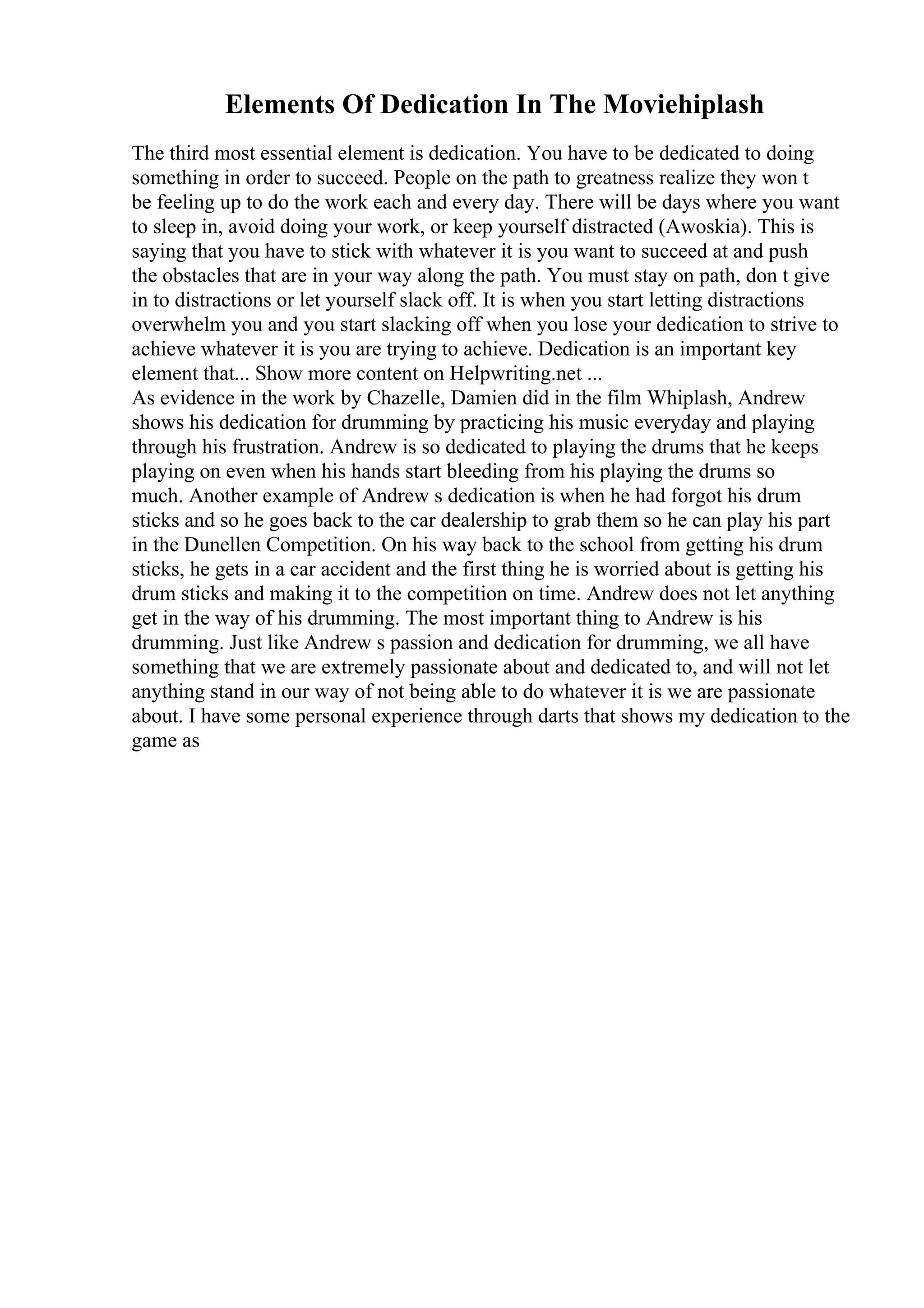 Elements Of Dedication In The Moviehiplash
The third most essential element is dedication. You have to be dedicated to doing
something in order to succeed. People on the path to greatness realize they won t
be feeling up to do the work each and every day. There will be days where you want
to sleep in, avoid doing your work, or keep yourself distracted (Awoskia). This is
saying that you have to stick with whatever it is you want to succeed at and push
the obstacles that are in your way along the path. You must stay on path, don t give
in to distractions or let yourself slack off. It is when you start letting distractions
overwhelm you and you start slacking off when you lose your dedication to strive to
achieve whatever it is you are trying to achieve. Dedication is an important key
element that... Show more content on Helpwriting.net ...
As evidence in the work by Chazelle, Damien did in the film Whiplash, Andrew
shows his dedication for drumming by practicing his music everyday and playing
through his frustration. Andrew is so dedicated to playing the drums that he keeps
playing on even when his hands start bleeding from his playing the drums so
much. Another example of Andrew s dedication is when he had forgot his drum
sticks and so he goes back to the car dealership to grab them so he can play his part
in the Dunellen Competition. On his way back to the school from getting his drum
sticks, he gets in a car accident and the first thing he is worried about is getting his
drum sticks and making it to the competition on time. Andrew does not let anything
get in the way of his drumming. The most important thing to Andrew is his
drumming. Just like Andrew s passion and dedication for drumming, we all have
something that we are extremely passionate about and dedicated to, and will not let
anything stand in our way of not being able to do whatever it is we are passionate
about. I have some personal experience through darts that shows my dedication to the
game as
 