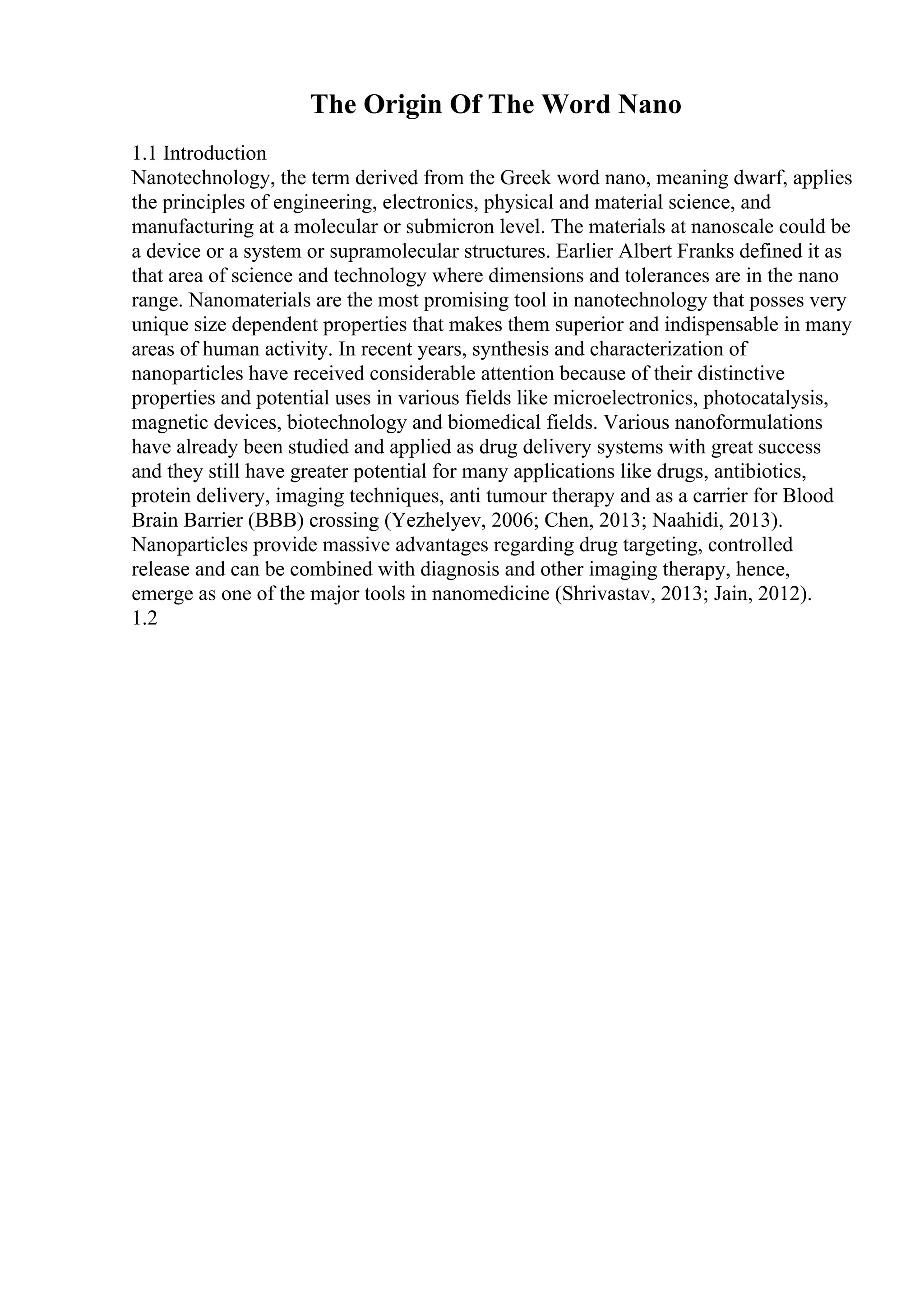 The Origin Of The Word Nano
1.1 Introduction
Nanotechnology, the term derived from the Greek word nano, meaning dwarf, applies
the principles of engineering, electronics, physical and material science, and
manufacturing at a molecular or submicron level. The materials at nanoscale could be
a device or a system or supramolecular structures. Earlier Albert Franks defined it as
that area of science and technology where dimensions and tolerances are in the nano
range. Nanomaterials are the most promising tool in nanotechnology that posses very
unique size dependent properties that makes them superior and indispensable in many
areas of human activity. In recent years, synthesis and characterization of
nanoparticles have received considerable attention because of their distinctive
properties and potential uses in various fields like microelectronics, photocatalysis,
magnetic devices, biotechnology and biomedical fields. Various nanoformulations
have already been studied and applied as drug delivery systems with great success
and they still have greater potential for many applications like drugs, antibiotics,
protein delivery, imaging techniques, anti tumour therapy and as a carrier for Blood
Brain Barrier (BBB) crossing (Yezhelyev, 2006; Chen, 2013; Naahidi, 2013).
Nanoparticles provide massive advantages regarding drug targeting, controlled
release and can be combined with diagnosis and other imaging therapy, hence,
emerge as one of the major tools in nanomedicine (Shrivastav, 2013; Jain, 2012).
1.2
 