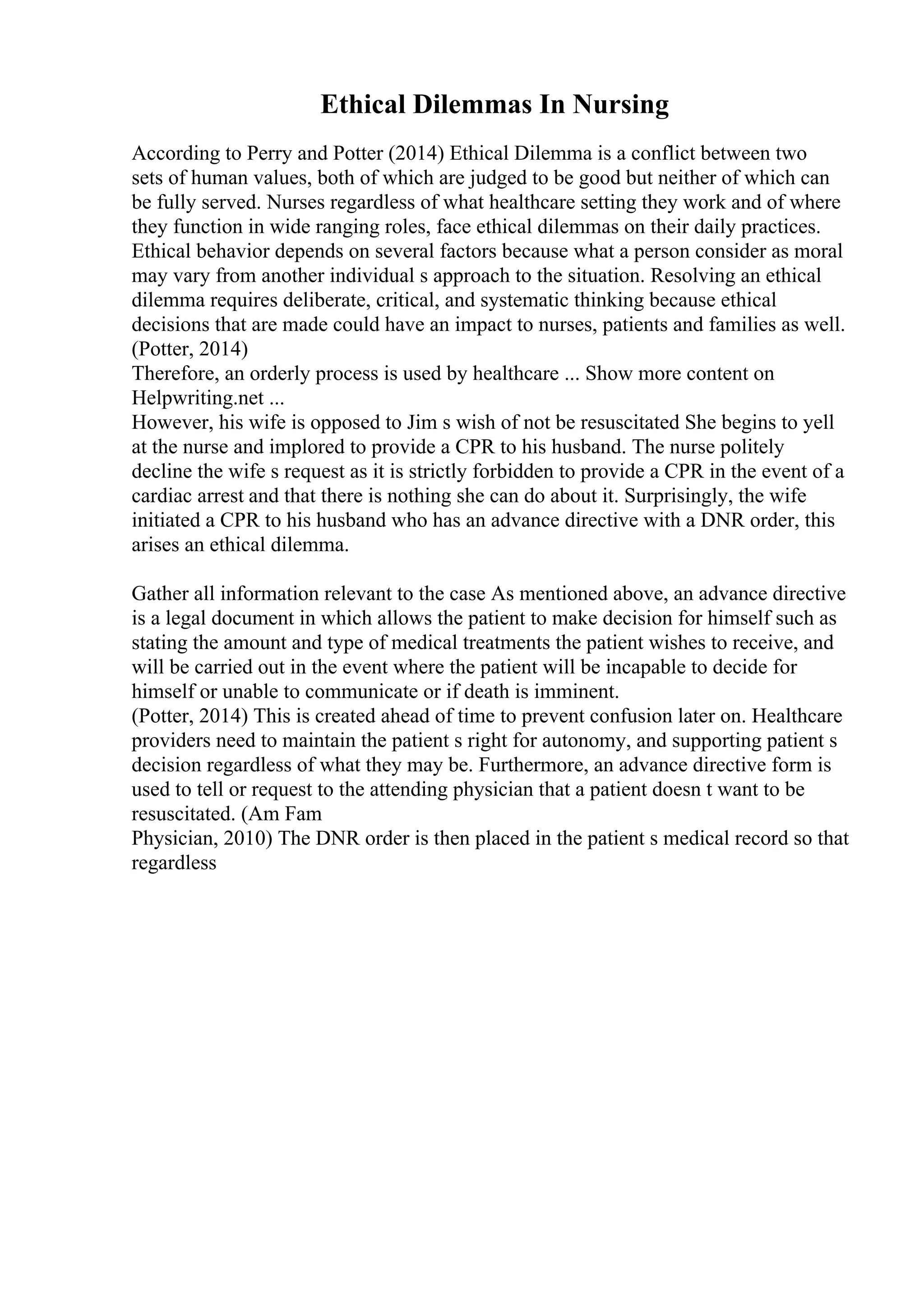 Ethical Dilemmas In Nursing
According to Perry and Potter (2014) Ethical Dilemma is a conflict between two
sets of human values, both of which are judged to be good but neither of which can
be fully served. Nurses regardless of what healthcare setting they work and of where
they function in wide ranging roles, face ethical dilemmas on their daily practices.
Ethical behavior depends on several factors because what a person consider as moral
may vary from another individual s approach to the situation. Resolving an ethical
dilemma requires deliberate, critical, and systematic thinking because ethical
decisions that are made could have an impact to nurses, patients and families as well.
(Potter, 2014)
Therefore, an orderly process is used by healthcare ... Show more content on
Helpwriting.net ...
However, his wife is opposed to Jim s wish of not be resuscitated She begins to yell
at the nurse and implored to provide a CPR to his husband. The nurse politely
decline the wife s request as it is strictly forbidden to provide a CPR in the event of a
cardiac arrest and that there is nothing she can do about it. Surprisingly, the wife
initiated a CPR to his husband who has an advance directive with a DNR order, this
arises an ethical dilemma.
Gather all information relevant to the case As mentioned above, an advance directive
is a legal document in which allows the patient to make decision for himself such as
stating the amount and type of medical treatments the patient wishes to receive, and
will be carried out in the event where the patient will be incapable to decide for
himself or unable to communicate or if death is imminent.
(Potter, 2014) This is created ahead of time to prevent confusion later on. Healthcare
providers need to maintain the patient s right for autonomy, and supporting patient s
decision regardless of what they may be. Furthermore, an advance directive form is
used to tell or request to the attending physician that a patient doesn t want to be
resuscitated. (Am Fam
Physician, 2010) The DNR order is then placed in the patient s medical record so that
regardless
 