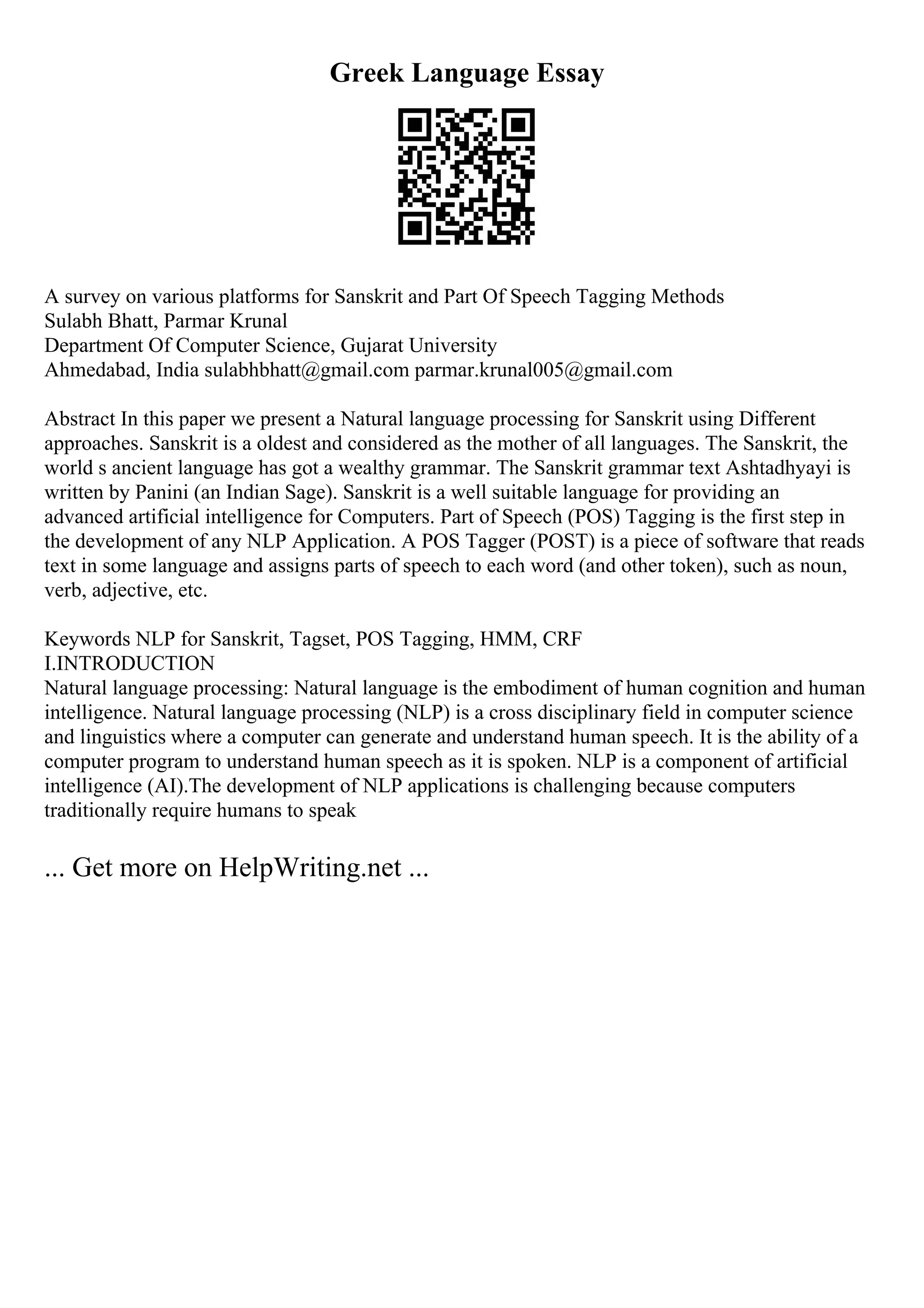 Greek Language Essay
A survey on various platforms for Sanskrit and Part Of Speech Tagging Methods
Sulabh Bhatt, Parmar Krunal
Department Of Computer Science, Gujarat University
Ahmedabad, India sulabhbhatt@gmail.com parmar.krunal005@gmail.com
Abstract In this paper we present a Natural language processing for Sanskrit using Different
approaches. Sanskrit is a oldest and considered as the mother of all languages. The Sanskrit, the
world s ancient language has got a wealthy grammar. The Sanskrit grammar text Ashtadhyayi is
written by Panini (an Indian Sage). Sanskrit is a well suitable language for providing an
advanced artificial intelligence for Computers. Part of Speech (POS) Tagging is the first step in
the development of any NLP Application. A POS Tagger (POST) is a piece of software that reads
text in some language and assigns parts of speech to each word (and other token), such as noun,
verb, adjective, etc.
Keywords NLP for Sanskrit, Tagset, POS Tagging, HMM, CRF
I.INTRODUCTION
Natural language processing: Natural language is the embodiment of human cognition and human
intelligence. Natural language processing (NLP) is a cross disciplinary field in computer science
and linguistics where a computer can generate and understand human speech. It is the ability of a
computer program to understand human speech as it is spoken. NLP is a component of artificial
intelligence (AI).The development of NLP applications is challenging because computers
traditionally require humans to speak
... Get more on HelpWriting.net ...
 