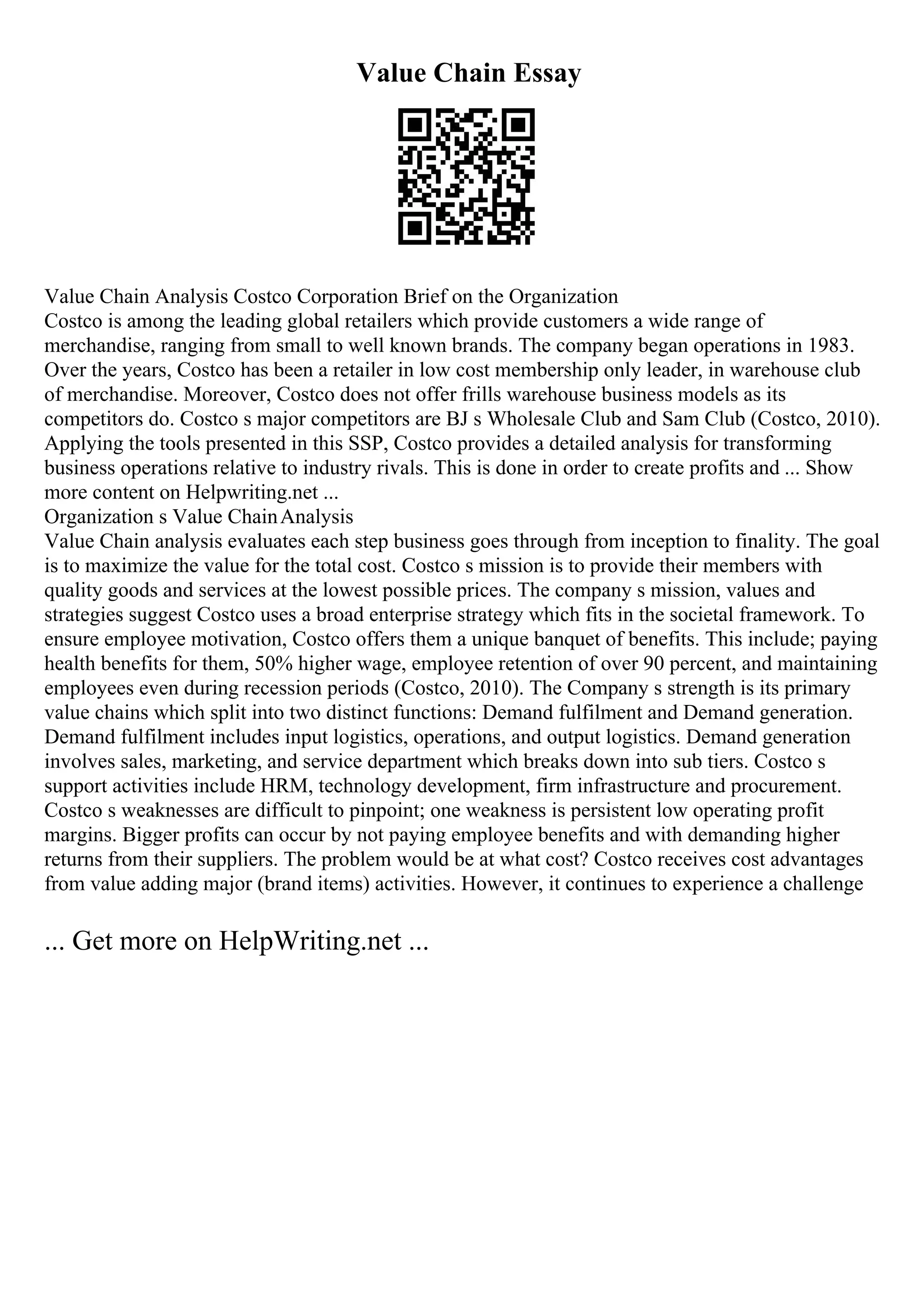 Value Chain Essay
Value Chain Analysis Costco Corporation Brief on the Organization
Costco is among the leading global retailers which provide customers a wide range of
merchandise, ranging from small to well known brands. The company began operations in 1983.
Over the years, Costco has been a retailer in low cost membership only leader, in warehouse club
of merchandise. Moreover, Costco does not offer frills warehouse business models as its
competitors do. Costco s major competitors are BJ s Wholesale Club and Sam Club (Costco, 2010).
Applying the tools presented in this SSP, Costco provides a detailed analysis for transforming
business operations relative to industry rivals. This is done in order to create profits and ... Show
more content on Helpwriting.net ...
Organization s Value ChainAnalysis
Value Chain analysis evaluates each step business goes through from inception to finality. The goal
is to maximize the value for the total cost. Costco s mission is to provide their members with
quality goods and services at the lowest possible prices. The company s mission, values and
strategies suggest Costco uses a broad enterprise strategy which fits in the societal framework. To
ensure employee motivation, Costco offers them a unique banquet of benefits. This include; paying
health benefits for them, 50% higher wage, employee retention of over 90 percent, and maintaining
employees even during recession periods (Costco, 2010). The Company s strength is its primary
value chains which split into two distinct functions: Demand fulfilment and Demand generation.
Demand fulfilment includes input logistics, operations, and output logistics. Demand generation
involves sales, marketing, and service department which breaks down into sub tiers. Costco s
support activities include HRM, technology development, firm infrastructure and procurement.
Costco s weaknesses are difficult to pinpoint; one weakness is persistent low operating profit
margins. Bigger profits can occur by not paying employee benefits and with demanding higher
returns from their suppliers. The problem would be at what cost? Costco receives cost advantages
from value adding major (brand items) activities. However, it continues to experience a challenge
... Get more on HelpWriting.net ...
 
