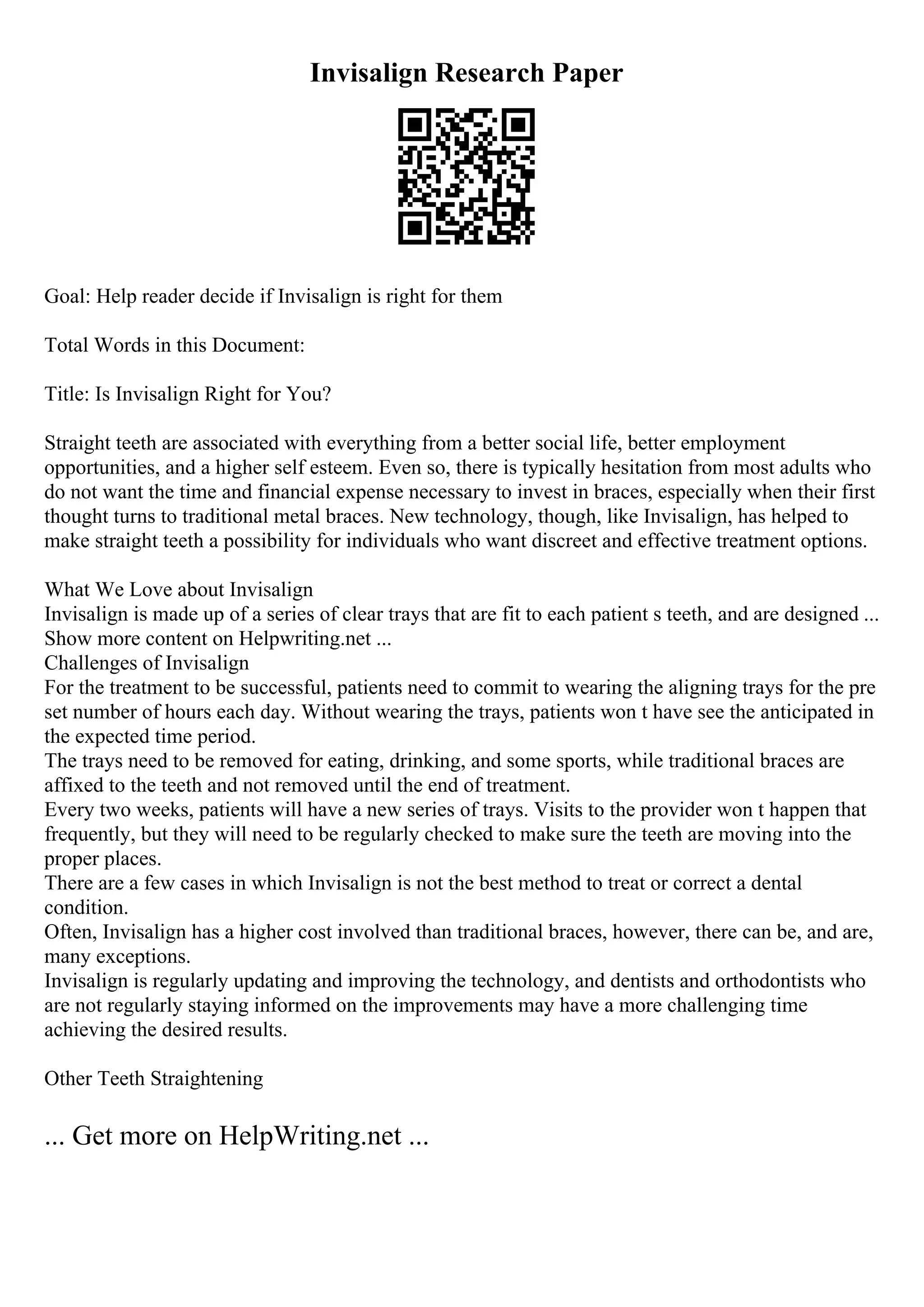 Invisalign Research Paper
Goal: Help reader decide if Invisalign is right for them
Total Words in this Document:
Title: Is Invisalign Right for You?
Straight teeth are associated with everything from a better social life, better employment
opportunities, and a higher self esteem. Even so, there is typically hesitation from most adults who
do not want the time and financial expense necessary to invest in braces, especially when their first
thought turns to traditional metal braces. New technology, though, like Invisalign, has helped to
make straight teeth a possibility for individuals who want discreet and effective treatment options.
What We Love about Invisalign
Invisalign is made up of a series of clear trays that are fit to each patient s teeth, and are designed ...
Show more content on Helpwriting.net ...
Challenges of Invisalign
For the treatment to be successful, patients need to commit to wearing the aligning trays for the pre
set number of hours each day. Without wearing the trays, patients won t have see the anticipated in
the expected time period.
The trays need to be removed for eating, drinking, and some sports, while traditional braces are
affixed to the teeth and not removed until the end of treatment.
Every two weeks, patients will have a new series of trays. Visits to the provider won t happen that
frequently, but they will need to be regularly checked to make sure the teeth are moving into the
proper places.
There are a few cases in which Invisalign is not the best method to treat or correct a dental
condition.
Often, Invisalign has a higher cost involved than traditional braces, however, there can be, and are,
many exceptions.
Invisalign is regularly updating and improving the technology, and dentists and orthodontists who
are not regularly staying informed on the improvements may have a more challenging time
achieving the desired results.
Other Teeth Straightening
... Get more on HelpWriting.net ...
 