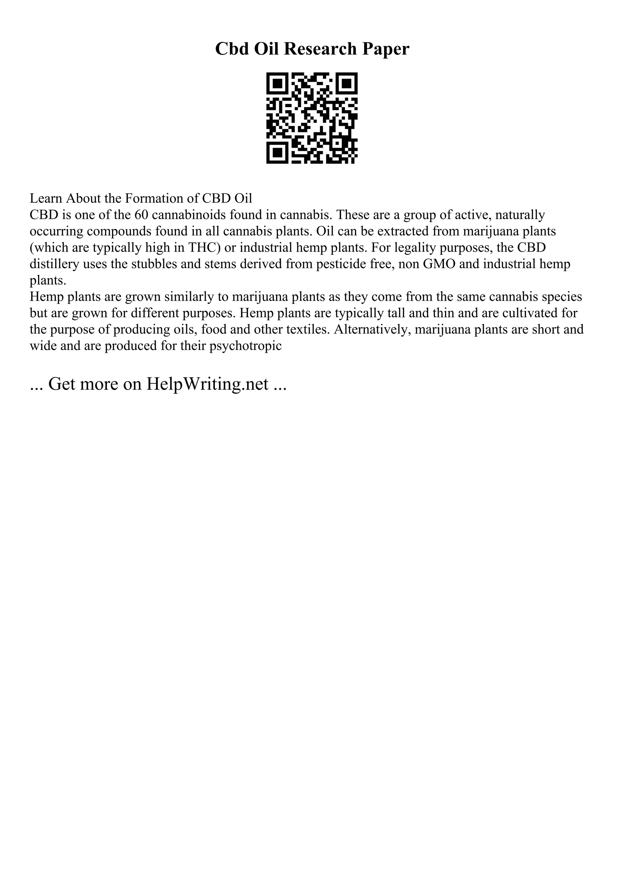 Cbd Oil Research Paper
Learn About the Formation of CBD Oil
CBD is one of the 60 cannabinoids found in cannabis. These are a group of active, naturally
occurring compounds found in all cannabis plants. Oil can be extracted from marijuana plants
(which are typically high in THC) or industrial hemp plants. For legality purposes, the CBD
distillery uses the stubbles and stems derived from pesticide free, non GMO and industrial hemp
plants.
Hemp plants are grown similarly to marijuana plants as they come from the same cannabis species
but are grown for different purposes. Hemp plants are typically tall and thin and are cultivated for
the purpose of producing oils, food and other textiles. Alternatively, marijuana plants are short and
wide and are produced for their psychotropic
... Get more on HelpWriting.net ...
 