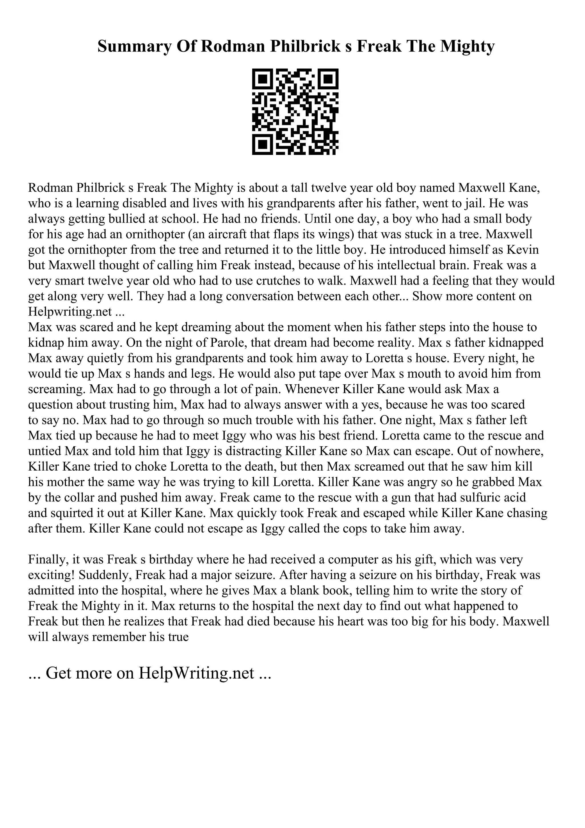 Summary Of Rodman Philbrick s Freak The Mighty
Rodman Philbrick s Freak The Mighty is about a tall twelve year old boy named Maxwell Kane,
who is a learning disabled and lives with his grandparents after his father, went to jail. He was
always getting bullied at school. He had no friends. Until one day, a boy who had a small body
for his age had an ornithopter (an aircraft that flaps its wings) that was stuck in a tree. Maxwell
got the ornithopter from the tree and returned it to the little boy. He introduced himself as Kevin
but Maxwell thought of calling him Freak instead, because of his intellectual brain. Freak was a
very smart twelve year old who had to use crutches to walk. Maxwell had a feeling that they would
get along very well. They had a long conversation between each other... Show more content on
Helpwriting.net ...
Max was scared and he kept dreaming about the moment when his father steps into the house to
kidnap him away. On the night of Parole, that dream had become reality. Max s father kidnapped
Max away quietly from his grandparents and took him away to Loretta s house. Every night, he
would tie up Max s hands and legs. He would also put tape over Max s mouth to avoid him from
screaming. Max had to go through a lot of pain. Whenever Killer Kane would ask Max a
question about trusting him, Max had to always answer with a yes, because he was too scared
to say no. Max had to go through so much trouble with his father. One night, Max s father left
Max tied up because he had to meet Iggy who was his best friend. Loretta came to the rescue and
untied Max and told him that Iggy is distracting Killer Kane so Max can escape. Out of nowhere,
Killer Kane tried to choke Loretta to the death, but then Max screamed out that he saw him kill
his mother the same way he was trying to kill Loretta. Killer Kane was angry so he grabbed Max
by the collar and pushed him away. Freak came to the rescue with a gun that had sulfuric acid
and squirted it out at Killer Kane. Max quickly took Freak and escaped while Killer Kane chasing
after them. Killer Kane could not escape as Iggy called the cops to take him away.
Finally, it was Freak s birthday where he had received a computer as his gift, which was very
exciting! Suddenly, Freak had a major seizure. After having a seizure on his birthday, Freak was
admitted into the hospital, where he gives Max a blank book, telling him to write the story of
Freak the Mighty in it. Max returns to the hospital the next day to find out what happened to
Freak but then he realizes that Freak had died because his heart was too big for his body. Maxwell
will always remember his true
... Get more on HelpWriting.net ...
 