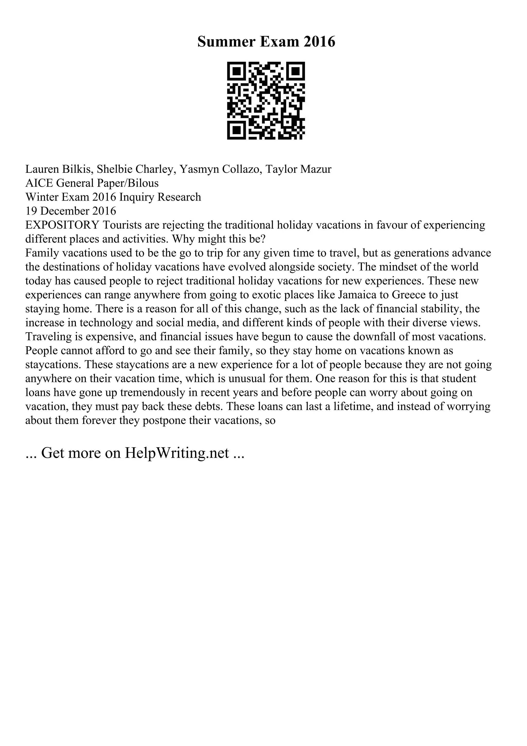 Summer Exam 2016
Lauren Bilkis, Shelbie Charley, Yasmyn Collazo, Taylor Mazur
AICE General Paper/Bilous
Winter Exam 2016 Inquiry Research
19 December 2016
EXPOSITORY Tourists are rejecting the traditional holiday vacations in favour of experiencing
different places and activities. Why might this be?
Family vacations used to be the go to trip for any given time to travel, but as generations advance
the destinations of holiday vacations have evolved alongside society. The mindset of the world
today has caused people to reject traditional holiday vacations for new experiences. These new
experiences can range anywhere from going to exotic places like Jamaica to Greece to just
staying home. There is a reason for all of this change, such as the lack of financial stability, the
increase in technology and social media, and different kinds of people with their diverse views.
Traveling is expensive, and financial issues have begun to cause the downfall of most vacations.
People cannot afford to go and see their family, so they stay home on vacations known as
staycations. These staycations are a new experience for a lot of people because they are not going
anywhere on their vacation time, which is unusual for them. One reason for this is that student
loans have gone up tremendously in recent years and before people can worry about going on
vacation, they must pay back these debts. These loans can last a lifetime, and instead of worrying
about them forever they postpone their vacations, so
... Get more on HelpWriting.net ...
 