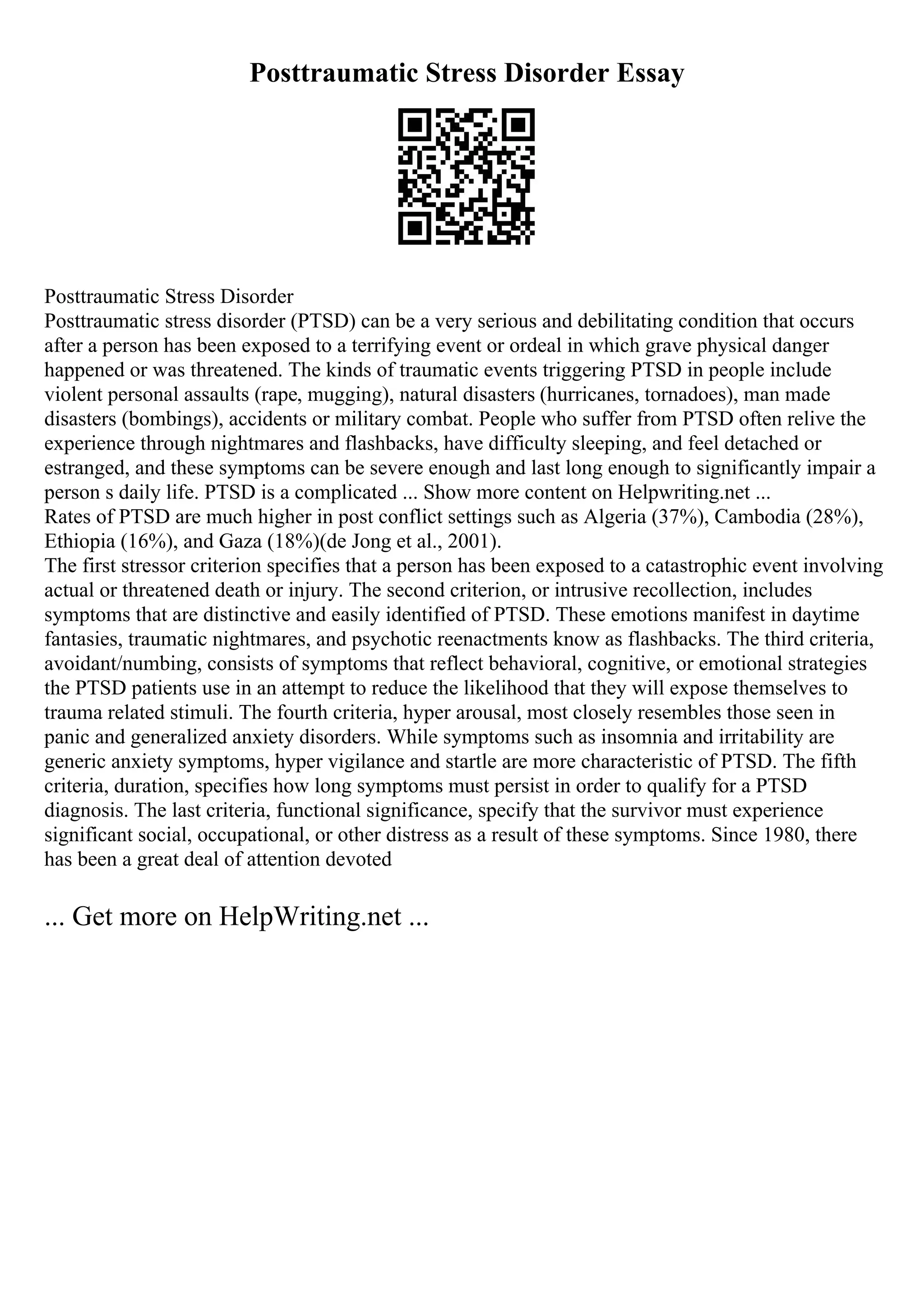Posttraumatic Stress Disorder Essay
Posttraumatic Stress Disorder
Posttraumatic stress disorder (PTSD) can be a very serious and debilitating condition that occurs
after a person has been exposed to a terrifying event or ordeal in which grave physical danger
happened or was threatened. The kinds of traumatic events triggering PTSD in people include
violent personal assaults (rape, mugging), natural disasters (hurricanes, tornadoes), man made
disasters (bombings), accidents or military combat. People who suffer from PTSD often relive the
experience through nightmares and flashbacks, have difficulty sleeping, and feel detached or
estranged, and these symptoms can be severe enough and last long enough to significantly impair a
person s daily life. PTSD is a complicated ... Show more content on Helpwriting.net ...
Rates of PTSD are much higher in post conflict settings such as Algeria (37%), Cambodia (28%),
Ethiopia (16%), and Gaza (18%)(de Jong et al., 2001).
The first stressor criterion specifies that a person has been exposed to a catastrophic event involving
actual or threatened death or injury. The second criterion, or intrusive recollection, includes
symptoms that are distinctive and easily identified of PTSD. These emotions manifest in daytime
fantasies, traumatic nightmares, and psychotic reenactments know as flashbacks. The third criteria,
avoidant/numbing, consists of symptoms that reflect behavioral, cognitive, or emotional strategies
the PTSD patients use in an attempt to reduce the likelihood that they will expose themselves to
trauma related stimuli. The fourth criteria, hyper arousal, most closely resembles those seen in
panic and generalized anxiety disorders. While symptoms such as insomnia and irritability are
generic anxiety symptoms, hyper vigilance and startle are more characteristic of PTSD. The fifth
criteria, duration, specifies how long symptoms must persist in order to qualify for a PTSD
diagnosis. The last criteria, functional significance, specify that the survivor must experience
significant social, occupational, or other distress as a result of these symptoms. Since 1980, there
has been a great deal of attention devoted
... Get more on HelpWriting.net ...
 