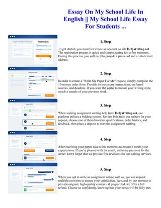 Essay On My School Life In
English || My School Life Essay
For Students ...
1. Step
To get started, you must first create an account on site HelpWriting.net.
The registration process is quick and simple, taking just a few moments.
During this process, you will need to provide a password and a valid email
address.
2. Step
In order to create a "Write My Paper For Me" request, simply complete the
10-minute order form. Provide the necessary instructions, preferred
sources, and deadline. If you want the writer to imitate your writing style,
attach a sample of your previous work.
3. Step
When seeking assignment writing help from HelpWriting.net, our
platform utilizes a bidding system. Review bids from our writers for your
request, choose one of them based on qualifications, order history, and
feedback, then place a deposit to start the assignment writing.
4. Step
After receiving your paper, take a few moments to ensure it meets your
expectations. If you're pleased with the result, authorize payment for the
writer. Don't forget that we provide free revisions for our writing services.
5. Step
When you opt to write an assignment online with us, you can request
multiple revisions to ensure your satisfaction. We stand by our promise to
provide original, high-quality content - if plagiarized, we offer a full
refund. Choose us confidently, knowing that your needs will be fully met.
Essay On My School Life In English || My School Life Essay For Students ... Essay On My School Life In English
|| My School Life Essay For Students ...
 