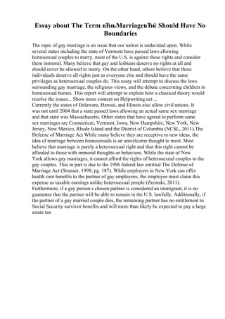 Essay about The Term вЂњMarriageвЂќ Should Have No
Boundaries
The topic of gay marriage is an issue that our nation is undecided upon. While
several states including the state of Vermont have passed laws allowing
homosexual couples to marry, most of the U.S. is against these rights and consider
them immoral. Many believe that gay and lesbians deserve no rights at all and
should never be allowed to marry. On the other hand, others believe that these
individuals deserve all rights just as everyone else and should have the same
privileges as heterosexual couples do. This essay will attempt to discuss the laws
surrounding gay marriage, the religious views, and the debate concerning children in
homosexual homes. This report will attempt to explain how a classical theory would
resolve the issues... Show more content on Helpwriting.net ...
Currently the states of Delaware, Hawaii, and Illinois also allow civil unions. It
was not until 2004 that a state passed laws allowing an actual same sex marriage
and that state was Massachusetts. Other states that have agreed to perform same
sex marriages are Connecticut, Vermont, Iowa, New Hampshire, New York, New
Jersey, New Mexico, Rhode Island and the District of Columbia (NCSL, 2011).The
Defense of Marriage Act While many believe they are receptive to new ideas, the
idea of marriage between homosexuals is an unwelcome thought to most. Most
believe that marriage is purely a heterosexual right and that this right cannot be
afforded to those with immoral thoughts or behaviors. While the state of New
York allows gay marriages, it cannot afford the rights of heterosexual couples to the
gay couples. This in part is due to the 1996 federal law entitled The Defense of
Marriage Act (Strasser, 1999, pg. 187). While employers in New York can offer
health care benefits to the partner of gay employees, the employee must claim this
expense as taxable earnings unlike heterosexual people (Zremski, 2011).
Furthermore, if a gay person s chosen partner is considered an immigrant, it is no
guarantee that the partner will be able to remain in the U.S. lawfully. Additionally, if
the partner of a gay married couple dies, the remaining partner has no entitlement to
Social Security survivor benefits and will more than likely be expected to pay a large
estate tax
 