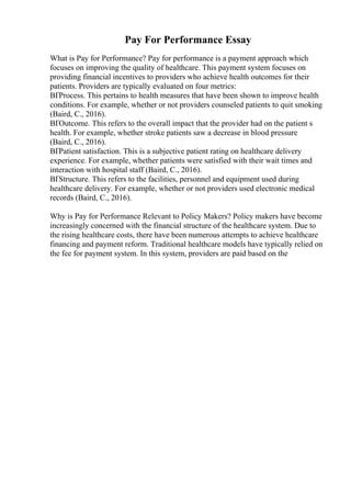 Pay For Performance Essay
What is Pay for Performance? Pay for performance is a payment approach which
focuses on improving the quality of healthcare. This payment system focuses on
providing financial incentives to providers who achieve health outcomes for their
patients. Providers are typically evaluated on four metrics:
ВҐProcess. This pertains to health measures that have been shown to improve health
conditions. For example, whether or not providers counseled patients to quit smoking
(Baird, C., 2016).
ВҐOutcome. This refers to the overall impact that the provider had on the patient s
health. For example, whether stroke patients saw a decrease in blood pressure
(Baird, C., 2016).
ВҐPatient satisfaction. This is a subjective patient rating on healthcare delivery
experience. For example, whether patients were satisfied with their wait times and
interaction with hospital staff (Baird, C., 2016).
ВҐStructure. This refers to the facilities, personnel and equipment used during
healthcare delivery. For example, whether or not providers used electronic medical
records (Baird, C., 2016).
Why is Pay for Performance Relevant to Policy Makers? Policy makers have become
increasingly concerned with the financial structure of the healthcare system. Due to
the rising healthcare costs, there have been numerous attempts to achieve healthcare
financing and payment reform. Traditional healthcare models have typically relied on
the fee for payment system. In this system, providers are paid based on the
 