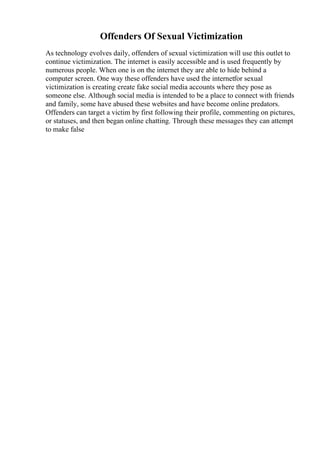 Offenders Of Sexual Victimization
As technology evolves daily, offenders of sexual victimization will use this outlet to
continue victimization. The internet is easily accessible and is used frequently by
numerous people. When one is on the internet they are able to hide behind a
computer screen. One way these offenders have used the internetfor sexual
victimization is creating create fake social media accounts where they pose as
someone else. Although social media is intended to be a place to connect with friends
and family, some have abused these websites and have become online predators.
Offenders can target a victim by first following their profile, commenting on pictures,
or statuses, and then began online chatting. Through these messages they can attempt
to make false
 