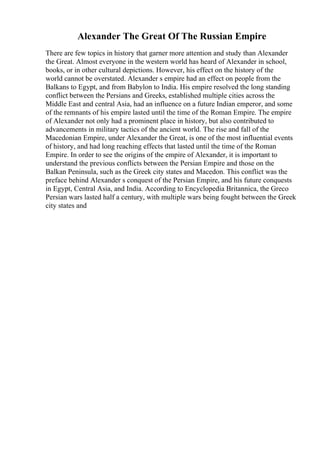 Alexander The Great Of The Russian Empire
There are few topics in history that garner more attention and study than Alexander
the Great. Almost everyone in the western world has heard of Alexander in school,
books, or in other cultural depictions. However, his effect on the history of the
world cannot be overstated. Alexander s empire had an effect on people from the
Balkans to Egypt, and from Babylon to India. His empire resolved the long standing
conflict between the Persians and Greeks, established multiple cities across the
Middle East and central Asia, had an influence on a future Indian emperor, and some
of the remnants of his empire lasted until the time of the Roman Empire. The empire
of Alexander not only had a prominent place in history, but also contributed to
advancements in military tactics of the ancient world. The rise and fall of the
Macedonian Empire, under Alexander the Great, is one of the most influential events
of history, and had long reaching effects that lasted until the time of the Roman
Empire. In order to see the origins of the empire of Alexander, it is important to
understand the previous conflicts between the Persian Empire and those on the
Balkan Peninsula, such as the Greek city states and Macedon. This conflict was the
preface behind Alexander s conquest of the Persian Empire, and his future conquests
in Egypt, Central Asia, and India. According to Encyclopedia Britannica, the Greco
Persian wars lasted half a century, with multiple wars being fought between the Greek
city states and
 
