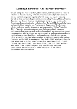 Learning Environment And Instructional Practice
Student ratings can provide teachers, administrators, and researchers with valuable
information about the learning environment and instructional practice, and have
become a critical component in policy efforts to assess and improve teaching.
Seventeen states and many large municipalities including Chicago, Illinois, Memphis,
Tennessee and Denver, Colorado include student ratings as a key component in
formative and summative teacher evaluation plans (Partee, 2012). Several other states
and municipalities, including Los Angeles, are in the process of developing or
piloting student surveys for future use in teacher evaluation (Phillips Yamashiro,
2013). Advocates note that students are natural observers of their classroom
environments, have extensive and rich knowledge of their teachers, and that student
ratings can be predictive of important outcomes, such as student academic and socio
emotional development. In addition, student ratings are relatively easy and cost
effective to collect, particularly in comparison to structured classroom observations,
(Rothstein Mathis, 2013; Rowan Correnti, 2009; Balch, 2012) which are perhaps the
most widely used method for collecting data about instructional practice (Rowan
Correnti, 2009; Partee, 2012; Pianta Hamre, 2009; Taylor Tyler, 2012; MartГ
nez,
Taut Schaaf, 2013). Student ratings are often collected using surveys or
questionnaires, and inferences about instructional practices and learning
environments are often based on
 