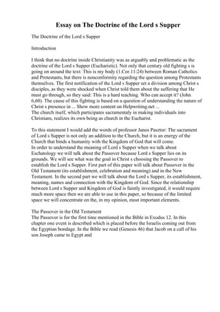 Essay on The Doctrine of the Lord s Supper
The Doctrine of the Lord s Supper
Introduction
I think that no doctrine inside Christianity was as arguably and problematic as the
doctrine of the Lord s Supper (Eucharistic). Not only that century old fighting s is
going on around the text: This is my body (1.Cor.11:24) between Roman Catholics
and Protestants, but there is nonconformity regarding the question among Protestants
themselves. The first notification of the Lord s Supper set a division among Christ s
disciples, as they were shocked when Christ told them about the suffering that He
must go through, so they said: This is a hard teaching. Who can accept it? (John
6,60). The cause of this fighting is based on a question of understanding the nature of
Christ s presence in ... Show more content on Helpwriting.net ...
The church itself, which participates sacramentaly in making individuals into
Christians, realizes its own being as church in the Eucharist.
To this statement I would add the words of professor Janos Pasztor: The sacrament
of Lord s Supper is not only an addition to the Church, but it is an energy of the
Church that binds a humanity with the Kingdom of God that will come.
In order to understand the meaning of Lord s Supper when we talk about
Eschatology we will talk about the Passover because Lord s Supper lies on its
grounds. We will see what was the goal in Christ s choosing the Passover to
establish the Lord s Supper. First part of this paper will talk about Passover in the
Old Testament (its establishment, celebration and meaning) and in the New
Testament. In the second part we will talk about the Lord s Supper, its establishment,
meaning, names and connection with the Kingdom of God. Since the relationship
between Lord s Supper and Kingdom of God is faintly investigated, it would require
much more space then we are able to use in this paper, so because of the limited
space we will concentrate on the, in my opinion, most important elements.
The Passover in the Old Testament
The Passover is for the first time mentioned in the Bible in Exodus 12. In this
chapter one event is described which is placed before the Israelis coming out from
the Egyptian bondage. In the Bible we read (Genesis 46) that Jacob on a call of his
son Joseph came to Egypt and
 