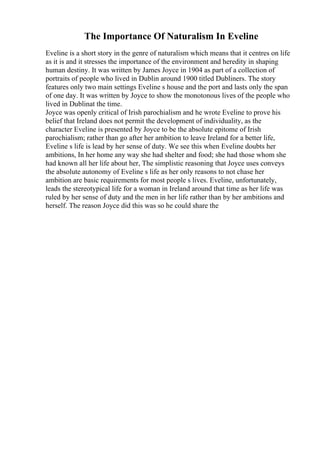 The Importance Of Naturalism In Eveline
Eveline is a short story in the genre of naturalism which means that it centres on life
as it is and it stresses the importance of the environment and heredity in shaping
human destiny. It was written by James Joyce in 1904 as part of a collection of
portraits of people who lived in Dublin around 1900 titled Dubliners. The story
features only two main settings Eveline s house and the port and lasts only the span
of one day. It was written by Joyce to show the monotonous lives of the people who
lived in Dublinat the time.
Joyce was openly critical of Irish parochialism and he wrote Eveline to prove his
belief that Ireland does not permit the development of individuality, as the
character Eveline is presented by Joyce to be the absolute epitome of Irish
parochialism; rather than go after her ambition to leave Ireland for a better life,
Eveline s life is lead by her sense of duty. We see this when Eveline doubts her
ambitions, In her home any way she had shelter and food; she had those whom she
had known all her life about her, The simplistic reasoning that Joyce uses conveys
the absolute autonomy of Eveline s life as her only reasons to not chase her
ambition are basic requirements for most people s lives. Eveline, unfortunately,
leads the stereotypical life for a woman in Ireland around that time as her life was
ruled by her sense of duty and the men in her life rather than by her ambitions and
herself. The reason Joyce did this was so he could share the
 