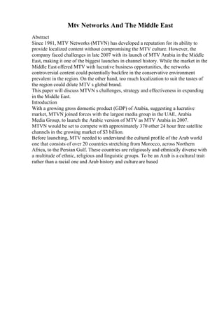 Mtv Networks And The Middle East
Abstract
Since 1981, MTV Networks (MTVN) has developed a reputation for its ability to
provide localized content without compromising the MTV culture. However, the
company faced challenges in late 2007 with its launch of MTV Arabia in the Middle
East, making it one of the biggest launches in channel history. While the market in the
Middle East offered MTV with lucrative business opportunities, the networks
controversial content could potentially backfire in the conservative environment
prevalent in the region. On the other hand, too much localization to suit the tastes of
the region could dilute MTV s global brand.
This paper will discuss MTVN s challenges, strategy and effectiveness in expanding
in the Middle East.
Introduction
With a growing gross domestic product (GDP) of Arabia, suggesting a lucrative
market, MTVN joined forces with the largest media group in the UAE, Arabia
Media Group, to launch the Arabic version of MTV as MTV Arabia in 2007.
MTVN would be set to compete with approximately 370 other 24 hour free satellite
channels in the growing market of $3 billion.
Before launching, MTV needed to understand the cultural profile of the Arab world
one that consists of over 20 countries stretching from Morocco, across Northern
Africa, to the Persian Gulf. These countries are religiously and ethnically diverse with
a multitude of ethnic, religious and linguistic groups. To be an Arab is a cultural trait
rather than a racial one and Arab history and culture are based
 