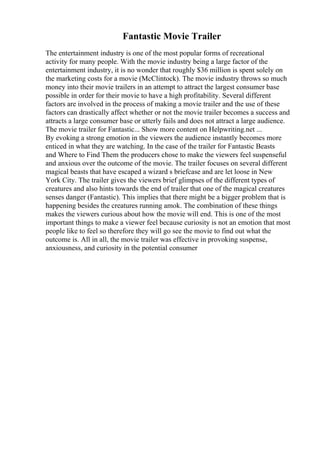 Fantastic Movie Trailer
The entertainment industry is one of the most popular forms of recreational
activity for many people. With the movie industry being a large factor of the
entertainment industry, it is no wonder that roughly $36 million is spent solely on
the marketing costs for a movie (McClintock). The movie industry throws so much
money into their movie trailers in an attempt to attract the largest consumer base
possible in order for their movie to have a high profitability. Several different
factors are involved in the process of making a movie trailer and the use of these
factors can drastically affect whether or not the movie trailer becomes a success and
attracts a large consumer base or utterly fails and does not attract a large audience.
The movie trailer for Fantastic... Show more content on Helpwriting.net ...
By evoking a strong emotion in the viewers the audience instantly becomes more
enticed in what they are watching. In the case of the trailer for Fantastic Beasts
and Where to Find Them the producers chose to make the viewers feel suspenseful
and anxious over the outcome of the movie. The trailer focuses on several different
magical beasts that have escaped a wizard s briefcase and are let loose in New
York City. The trailer gives the viewers brief glimpses of the different types of
creatures and also hints towards the end of trailer that one of the magical creatures
senses danger (Fantastic). This implies that there might be a bigger problem that is
happening besides the creatures running amok. The combination of these things
makes the viewers curious about how the movie will end. This is one of the most
important things to make a viewer feel because curiosity is not an emotion that most
people like to feel so therefore they will go see the movie to find out what the
outcome is. All in all, the movie trailer was effective in provoking suspense,
anxiousness, and curiosity in the potential consumer
 
