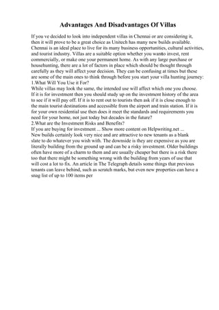 Advantages And Disadvantages Of Villas
If you ve decided to look into independent villas in Chennai or are considering it,
then it will prove to be a great choice as Unitech has many new builds available.
Chennai is an ideal place to live for its many business opportunities, cultural activities,
and tourist industry. Villas are a suitable option whether you wantto invest, rent
commercially, or make one your permanent home. As with any large purchase or
househunting, there are a lot of factors in place which should be thought through
carefully as they will affect your decision. They can be confusing at times but these
are some of the main ones to think through before you start your villa hunting journey:
1.What Will You Use it For?
While villas may look the same, the intended use will affect which one you choose.
If it is for investment then you should study up on the investment history of the area
to see if it will pay off. If it is to rent out to tourists then ask if it is close enough to
the main tourist destinations and accessible from the airport and train station. If it is
for your own residential use then does it meet the standards and requirements you
need for your home, not just today but decades in the future?
2.What are the Investment Risks and Benefits?
If you are buying for investment ... Show more content on Helpwriting.net ...
New builds certainly look very nice and are attractive to new tenants as a blank
slate to do whatever you wish with. The downside is they are expensive as you are
literally building from the ground up and can be a risky investment. Older buildings
often have more of a charm to them and are usually cheaper but there is a risk there
too that there might be something wrong with the building from years of use that
will cost a lot to fix. An article in The Telegraph details some things that previous
tenants can leave behind, such as scratch marks, but even new properties can have a
snag list of up to 100 items per
 