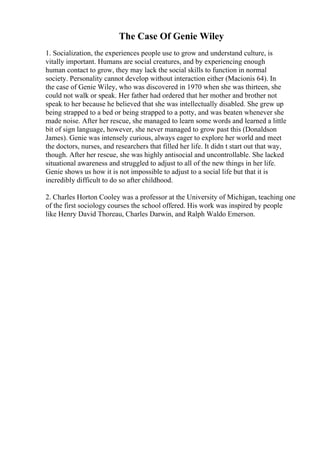 The Case Of Genie Wiley
1. Socialization, the experiences people use to grow and understand culture, is
vitally important. Humans are social creatures, and by experiencing enough
human contact to grow, they may lack the social skills to function in normal
society. Personality cannot develop without interaction either (Macionis 64). In
the case of Genie Wiley, who was discovered in 1970 when she was thirteen, she
could not walk or speak. Her father had ordered that her mother and brother not
speak to her because he believed that she was intellectually disabled. She grew up
being strapped to a bed or being strapped to a potty, and was beaten whenever she
made noise. After her rescue, she managed to learn some words and learned a little
bit of sign language, however, she never managed to grow past this (Donaldson
James). Genie was intensely curious, always eager to explore her world and meet
the doctors, nurses, and researchers that filled her life. It didn t start out that way,
though. After her rescue, she was highly antisocial and uncontrollable. She lacked
situational awareness and struggled to adjust to all of the new things in her life.
Genie shows us how it is not impossible to adjust to a social life but that it is
incredibly difficult to do so after childhood.
2. Charles Horton Cooley was a professor at the University of Michigan, teaching one
of the first sociology courses the school offered. His work was inspired by people
like Henry David Thoreau, Charles Darwin, and Ralph Waldo Emerson.
 