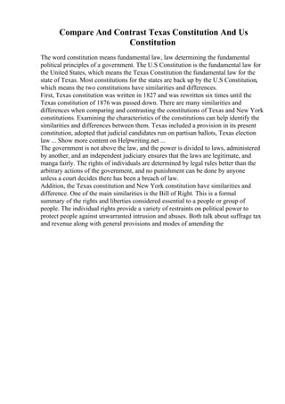 Compare And Contrast Texas Constitution And Us
Constitution
The word constitution means fundamental law, law determining the fundamental
political principles of a government. The U.S Constitution is the fundamental law for
the United States, which means the Texas Constitution the fundamental law for the
state of Texas. Most constitutions for the states are back up by the U.S Constitution,
which means the two constitutions have similarities and differences.
First, Texas constitution was written in 1827 and was rewritten six times until the
Texas constitution of 1876 was passed down. There are many similarities and
differences when comparing and contrasting the constitutions of Texas and New York
constitutions. Examining the characteristics of the constitutions can help identify the
similarities and differences between them. Texas included a provision in its present
constitution, adopted that judicial candidates run on partisan ballots, Texas election
law ... Show more content on Helpwriting.net ...
The government is not above the law, and the power is divided to laws, administered
by another, and an independent judiciary ensures that the laws are legitimate, and
manga fairly. The rights of individuals are determined by legal rules better than the
arbitrary actions of the government, and no punishment can be done by anyone
unless a court decides there has been a breach of law.
Addition, the Texas constitution and New York constitution have similarities and
difference. One of the main similarities is the Bill of Right. This is a formal
summary of the rights and liberties considered essential to a people or group of
people. The individual rights provide a variety of restraints on political power to
protect people against unwarranted intrusion and abuses. Both talk about suffrage tax
and revenue along with general provisions and modes of amending the
 