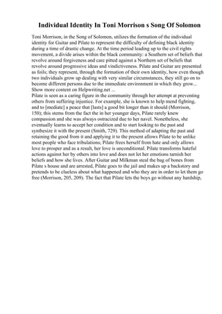 Individual Identity In Toni Morrison s Song Of Solomon
Toni Morrison, in the Song of Solomon, utilizes the formation of the individual
identity for Guitar and Pilate to represent the difficulty of defining black identity
during a time of drastic change. At the time period leading up to the civil rights
movement, a divide arises within the black community: a Southern set of beliefs that
revolve around forgiveness and care pitted against a Northern set of beliefs that
revolve around progressive ideas and vindictiveness. Pilate and Guitar are presented
as foils; they represent, through the formation of their own identity, how even though
two individuals grow up dealing with very similar circumstances, they still go on to
become different persons due to the immediate environment in which they grow...
Show more content on Helpwriting.net ...
Pilate is seen as a caring figure in the community through her attempt at preventing
others from suffering injustice. For example, she is known to help mend fighting,
and to [mediate] a peace that [lasts] a good bit longer than it should (Morrison,
150); this stems from the fact the in her younger days, Pilate rarely knew
compassion and she was always ostracized due to her navel. Nonetheless, she
eventually learns to accept her condition and to start looking to the past and
synthesize it with the present (Smith, 729). This method of adapting the past and
retaining the good from it and applying it to the present allows Pilate to be unlike
most people who face tribulations; Pilate frees herself from hate and only allows
love to prosper and as a result, her love is unconditional. Pilate transforms hateful
actions against her by others into love and does not let her emotions tarnish her
beliefs and how she lives. After Guitar and Milkman steal the bag of bones from
Pilate s house and are arrested, Pilate goes to the jail and makes up a backstory and
pretends to be clueless about what happened and who they are in order to let them go
free (Morrison, 205, 209). The fact that Pilate lets the boys go without any hardship,
 