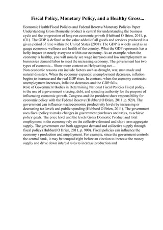 Fiscal Policy, Monetary Policy, and a Healthy Gross...
Economic Health/Fiscal Policies and Federal Reserve/Monetary Policies Paper
Understanding Gross Domestic product is central for understanding the business
cycle and the progression of long run economic growth (Hubbard O Brien, 2011, p.
631). The GDP is defined as the value added of all goods and services produced in a
given period of time within the United States (2008). The GDP is widely used as an
gauge economic wellness and health of the country. What the GDP represents has a
hefty impact on nearly everyone within our economy. As an example, when the
economy is healthy, you will usually see wage increases and low unemployment as
businesses demand labor to meet the increasing economy. The government has two
types of economic... Show more content on Helpwriting.net ...
Non economic reasons can include factors such as drought, war, man made and
natural disasters. When the economy expands: unemployment decreases, inflation
begins to increase and the real GDP rises. In contrast, when the economy contracts:
unemployment increases, inflation decreases and the GDP falls.
Role of Government Bodies in Determining National Fiscal Policies Fiscal policy
is the use of a government s taxing, debt, and spending authority for the purpose of
influencing economic growth. Congress and the president share responsibility for
economic policy with the Federal Reserve (Hubbard O Brien, 2011, p. 929). The
government can influence macroeconomic productivity levels by increasing or
decreasing tax levels and public spending (Hubbard O Brien, 2011). The government
uses fiscal policy to make changes in government purchases and taxes, to achieve
policy goals. The price level and the levels Gross Domestic Product and total
employment in the economy rely on the collective demand and short term aggregate
supply. The government can both aggregate demand and collective supply through
fiscal policy (Hubbard O Brien, 2011, p. 900). Fiscal policies can influence the
economy s production and employment. For example, since the government controls
the central bank, it may be tempted right before an election to increase the money
supply and drive down interest rates to increase production and
 