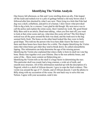 Identifying The Victim Analysis
One breezy fall afternoon, as fido and I were strolling down an ally. Fido leaped
off the leash and rushed over to a pile of garbage behind a old rusty brown shed. I
followed after him shocked by what I saw next. There lying in a hole that Fido had
dug was a skull, collarbone, and pelvis of a human. I don t know what provoked
Fido to dig a hole, he s a moose. I sure glad he did though. My next move was to
call the police and explain the crime scene, then I started my work. My good friend
Billy Bass said in an article, Dead man talking , when you first start off, you want
to look at that crime scene and say, what does this scene tell me? The first thing I
noticed was all the grass around the hole was dead, and the trash next to the bag
seemed fairly fresh. The bones on the other hand looked like they were in fairly
good shape. This told me the person who lives here didn t know the bones were
there and these bones have been there for a while. The chapter Identifying the Victim
states that when bones get older they tend to break down. Its called osteoarthritic
lipping. This information can help determine the age of the missing person.
Identifying the Victim also explained that when a baby is born its skull isn t one big
bone. Bones fuse together over your lifetime. Due to the non arthritic bones, and
some of the... Show more content on Helpwriting.net ...
Identifying the Victim tells us the skull is a huge factor in determining the race.
This particular skull was round, had a long cranium, a wide set of teeth, and
smooth nose structure. All of this information matched up with the description of a
Negroid, which is a skull of African descent. I gave to cops the final evidence. This
victim was around the age of 17, female, and of African descent. I sent the photos to
Billy along with my accusation of the scene. He sent back way to solve this one
Nelson. I agree with your accusation, send it into
 