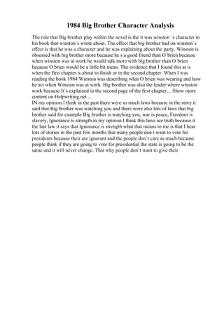 1984 Big Brother Character Analysis
The role that Big brother play within the novel is the it was winston `s character in
his book that winston`s wrote about. The effect that big brother had on winston`s
effect is that he was a character and he was explaining about the party. Winston is
obsessed with big brother more because he s a good friend than O`brien because
when winston was at work he would talk more with big brother than O`brien
because O brien would be a little bit mean. The evidence that I found this at is
when the first chapter is about to finish or in the second chapter. When I was
reading the book 1984 Winston was describing what O brien was wearing and how
he act when Winston was at work. Big brother was also the leader where winston
work because It`s explained in the second page of the first chapter.... Show more
content on Helpwriting.net ...
IN my opinion I think in the past there were so much laws because in the story it
said that Big brother was watching you and there were also lots of laws that big
brother said for example Big brother is watching you, war is peace, Freedom is
slavery, Ignorance is strength in my opinion I think this laws are truth because it
the last law it says that Ignorance is strength what that means to me is that I hear
lots of stories in the past few months that many people don t want to vote for
presidents because their are ignorant and the people don`t care as much because
people think if they are going to vote for presidential the state is going to be the
same and it will never change. That why people don`t want to give their
 