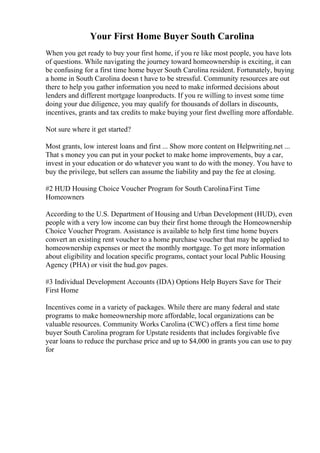 Your First Home Buyer South Carolina
When you get ready to buy your first home, if you re like most people, you have lots
of questions. While navigating the journey toward homeownership is exciting, it can
be confusing for a first time home buyer South Carolina resident. Fortunately, buying
a home in South Carolina doesn t have to be stressful. Community resources are out
there to help you gather information you need to make informed decisions about
lenders and different mortgage loanproducts. If you re willing to invest some time
doing your due diligence, you may qualify for thousands of dollars in discounts,
incentives, grants and tax credits to make buying your first dwelling more affordable.
Not sure where it get started?
Most grants, low interest loans and first ... Show more content on Helpwriting.net ...
That s money you can put in your pocket to make home improvements, buy a car,
invest in your education or do whatever you want to do with the money. You have to
buy the privilege, but sellers can assume the liability and pay the fee at closing.
#2 HUD Housing Choice Voucher Program for South CarolinaFirst Time
Homeowners
According to the U.S. Department of Housing and Urban Development (HUD), even
people with a very low income can buy their first home through the Homeownership
Choice Voucher Program. Assistance is available to help first time home buyers
convert an existing rent voucher to a home purchase voucher that may be applied to
homeownership expenses or meet the monthly mortgage. To get more information
about eligibility and location specific programs, contact your local Public Housing
Agency (PHA) or visit the hud.gov pages.
#3 Individual Development Accounts (IDA) Options Help Buyers Save for Their
First Home
Incentives come in a variety of packages. While there are many federal and state
programs to make homeownership more affordable, local organizations can be
valuable resources. Community Works Carolina (CWC) offers a first time home
buyer South Carolina program for Upstate residents that includes forgivable five
year loans to reduce the purchase price and up to $4,000 in grants you can use to pay
for
 