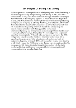 The Dangers Of Texting And Driving
When cell phone use became prominent at the beginning of the twenty first century, a
new threat to public safety emerged: texting while driving. In 2007, 64% of US
adults admitted to using a cell phone to send text messages behind the wheel despite
the fact that 89% of the same group approved of laws that would ban the practice
(Richtel, 242). Cell phone users, even though they are aware that texting and driving
is dangerous, do so anyway. In A Deadly Wandering, released in 2014, Matt Richtel
demonstrates that the majority of drivers continue to distract themselves with their
cell phones because they simply cannot help it due to the contemporary and
inseparable connection between technology and the human mind.
One reason why texting and driving remains an enormous problem is that drivers are
constantly lured by technology. The rapid development and personal adoption of
technology beginning in the 1940s with radio and television and later in the 1970s
with personal computers was the foundation for an irreversible human link to
technology; these devices provided entertainment, information, and tools for
productivity. Beginning in the early 2000s, cell phones have become more attractive
to individuals because they fulfill social needs. Humans crave connection, and mobile
phones can provide it almost instantly through text messaging; with the rise in
popularity of texting, mobile phone owners consider text messaging a form of
communication just as normal as face to face
 