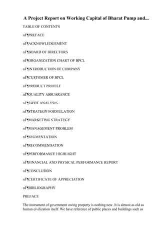 A Project Report on Working Capital of Bharat Pump and...
TABLE OF CONTENTS
пЃ¶PREFACE
пЃ¶ACKNOWLEDGEMENT
пЃ¶BOARD OF DIRECTORS
пЃ¶ORGANIZATION CHART OF BPCL
пЃ¶INTRODUCTION OF COMPANY
пЃ¶CUSTOMER OF BPCL
пЃ¶PRODUCT PROFILE
пЃ¶QUALITY ASSUARANCE
пЃ¶SWOT ANALYSIS
пЃ¶STRATEGY FORMULATION
пЃ¶MARKETING STRATEGY
пЃ¶MANAGEMENT PROBLEM
пЃ¶SEGMENTATION
пЃ¶RECOMMENDATION
пЃ¶PERFORMANCE HIGHLIGHT
пЃ¶FINANCIAL AND PHYSICAL PERFORMANCE REPORT
пЃ¶CONCLUSION
пЃ¶CERTIFICATE OF APPRECIATION
пЃ¶BIBLIOGRAPHY
PREFACE
The instrument of government owing property is nothing new. It is almost as old as
human civilization itself. We have reference of public places and buildings such as
 