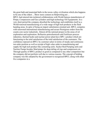 the great bath and municipal halls in the towns valley civilization which also happens
to be one of the oldest ... Show more content on Helpwriting.net ...
BPCL had entered into technical collaborations with World famous manufactures of
Pimps, Compressors and Gas cylinders and high technology Oil Equipments. In a
very short period the company absorbed the technology and establishes itself as a
World renewed manufacturing of a wide range of high tech products in the fluid
handing areas. In spite of being an import substitution oriented unit. BPCL competes
with renowned international manufacturing and secure Prestigious orders from the
counts core sector industrials. Almost all the national project in the areas of oil
exploration and exploration. Refineries petrochemicals and Fertilizers process
industries, thermal hydro and nuclear power plant have BPC s product which are
functioning to the total satisfaction of the total satisfaction of the customers. The
confidence reposed on BPCL by customer select in terms of steady and continuous
ion order position as well as receipt of high value order to manufacturing and
supply the high tech product like cementing units. Sucker Rod Pumping units and
Nuclear Pumps besides Mud pimps for deep deling oil rigs and compressors etc.
Through quality of BPCL product in good as compared to any other competitors but
the company did not perform well due to various reasons. The concept of holding
company was this adopted by the government to recognized BPCL along with other
five companies in a
 