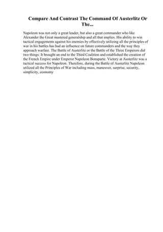 Compare And Contrast The Command Of Austerlitz Or
The...
Napoleon was not only a great leader, but also a great commander who like
Alexander the Great mastered generalship and all that implies. His ability to win
tactical engagements against his enemies by effectively utilizing all the principles of
war in his battles has had an influence on future commanders and the way they
approach warfare. The Battle of Austerlitz or the Battle of the Three Emperors did
two things: It brought an end to the Third Coalition and established the creation of
the French Empire under Emperor Napoleon Bonaparte. Victory at Austerlitz was a
tactical success for Napoleon. Therefore, during the Battle of Austerlitz Napoleon
utilized all the Principles of War including mass, maneuver, surprise, security,
simplicity, economy
 