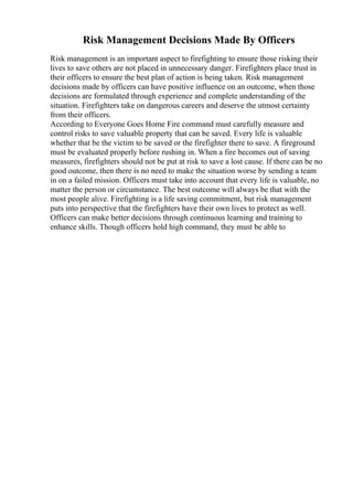 Risk Management Decisions Made By Officers
Risk management is an important aspect to firefighting to ensure those risking their
lives to save others are not placed in unnecessary danger. Firefighters place trust in
their officers to ensure the best plan of action is being taken. Risk management
decisions made by officers can have positive influence on an outcome, when those
decisions are formulated through experience and complete understanding of the
situation. Firefighters take on dangerous careers and deserve the utmost certainty
from their officers.
According to Everyone Goes Home Fire command must carefully measure and
control risks to save valuable property that can be saved. Every life is valuable
whether that be the victim to be saved or the firefighter there to save. A fireground
must be evaluated properly before rushing in. When a fire becomes out of saving
measures, firefighters should not be put at risk to save a lost cause. If there can be no
good outcome, then there is no need to make the situation worse by sending a team
in on a failed mission. Officers must take into account that every life is valuable, no
matter the person or circumstance. The best outcome will always be that with the
most people alive. Firefighting is a life saving commitment, but risk management
puts into perspective that the firefighters have their own lives to protect as well.
Officers can make better decisions through continuous learning and training to
enhance skills. Though officers hold high command, they must be able to
 