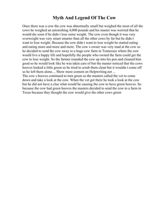 Myth And Legend Of The Cow
Once there was a cow the cow was abnormally small but weighed the most of all the
cows he weighed an astonishing 4,000 pounds and his master was worried that he
would die soon if he didn t lose some weight. The cow even though it was very
overweight was very smart smarter than all the other cows by far but he didn t
want to lose weight. Because the cow didn t want to lose weight he started eating
and eating more and more and more. The cow s owner was very mad at the cow so
he decided to send the cow away to a huge cow farm in Tennessee where the cow
would live a happy life and hopefully the people who owned the farm could get the
cow to lose weight. So the farmer rounded the cow up into his pen and cleaned him
good so he would look like he was takin care of but the master noticed that the cows
hooves looked a little green so he tried to scrub them clean but it wouldn t come off
so he left them alone.... Show more content on Helpwriting.net ...
The cow s hooves continued to turn green so the masters called the vet to come
down and take a look at the cow. When the vet got there he took a look at the cow
but he did not have a clue what would be causing the cow to have green hooves. So
because the cow had green hooves the masters decided to send the cow to a farm in
Texas because they thought the cow would give the other cows green
 