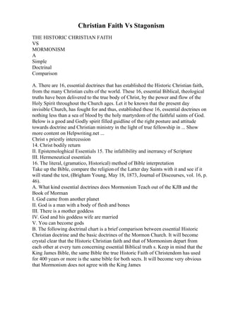 Christian Faith Vs Stagonism
THE HISTORIC CHRISTIAN FAITH
VS
MORMONISM
A
Simple
Doctrinal
Comparison
A. There are 16, essential doctrines that has established the Historic Christian faith,
from the many Christian cults of the world. These 16, essential Biblical, theological
truths have been delivered to the true body of Christ, by the power and flow of the
Holy Spirit throughout the Church ages. Let it be known that the present day
invisible Church, has fought for and thus, established these 16, essential doctrines on
nothing less than a sea of blood by the holy martyrdom of the faithful saints of God.
Below is a good and Godly spirit filled guidline of the right posture and attitude
towards doctrine and Christian ministry in the light of true fellowship in ... Show
more content on Helpwriting.net ...
Christ s priestly intercession
14. Christ bodily return
II. Epistemologhical Essentials 15. The infallibility and inerrancy of Scripture
III. Hermeneutical essentials
16. The literal, (gramatico, Historical) method of Bible interpretation
Take up the Bible, compare the religion of the Latter day Saints with it and see if it
will stand the test, (Brigham Young, May 18, 1873, Journal of Discourses, vol. 16, p.
46).
A. What kind essential doctrines does Mormonism Teach out of the KJB and the
Book of Morman
I. God came from another planet
II. God is a man with a body of flesh and bones
III. There is a mother goddess
IV. God and his goddess wife are married
V. You can become gods
B. The following doctrinal chart is a brief comparison between essential Historic
Christian doctrine and the basic doctrines of the Mormon Church. It will become
crystal clear that the Historic Christian faith and that of Mormonism depart from
each other at every turn concerning essential Biblical truth s. Keep in mind that the
King James Bible, the same Bible the true Historic Faith of Christendom has used
for 400 years or more is the same bible for both sects. It will become very obvious
that Mormonism does not agree with the King James
 