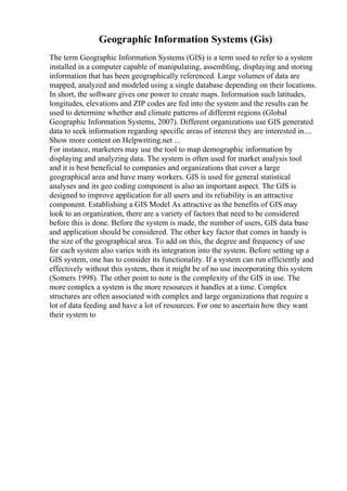 Geographic Information Systems (Gis)
The term Geographic Information Systems (GIS) is a term used to refer to a system
installed in a computer capable of manipulating, assembling, displaying and storing
information that has been geographically referenced. Large volumes of data are
mapped, analyzed and modeled using a single database depending on their locations.
In short, the software gives one power to create maps. Information such latitudes,
longitudes, elevations and ZIP codes are fed into the system and the results can be
used to determine whether and climate patterns of different regions (Global
Geographic Information Systems, 2007). Different organizations use GIS generated
data to seek information regarding specific areas of interest they are interested in....
Show more content on Helpwriting.net ...
For instance, marketers may use the tool to map demographic information by
displaying and analyzing data. The system is often used for market analysis tool
and it is best beneficial to companies and organizations that cover a large
geographical area and have many workers. GIS is used for general statistical
analyses and its geo coding component is also an important aspect. The GIS is
designed to improve application for all users and its reliability is an attractive
component. Establishing a GIS Model As attractive as the benefits of GIS may
look to an organization, there are a variety of factors that need to be considered
before this is done. Before the system is made, the number of users, GIS data base
and application should be considered. The other key factor that comes in handy is
the size of the geographical area. To add on this, the degree and frequency of use
for each system also varies with its integration into the system. Before setting up a
GIS system, one has to consider its functionality. If a system can run efficiently and
effectively without this system, then it might be of no use incorporating this system
(Somers 1998). The other point to note is the complexity of the GIS in use. The
more complex a system is the more resources it handles at a time. Complex
structures are often associated with complex and large organizations that require a
lot of data feeding and have a lot of resources. For one to ascertain how they want
their system to
 