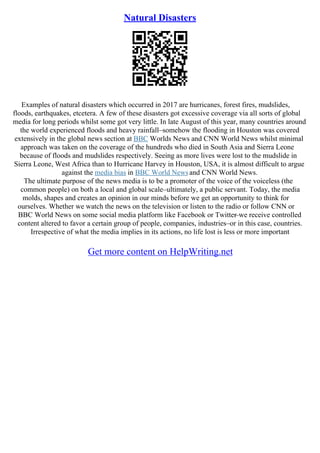 Natural Disasters
Examples of natural disasters which occurred in 2017 are hurricanes, forest fires, mudslides,
floods, earthquakes, etcetera. A few of these disasters got excessive coverage via all sorts of global
media for long periods whilst some got very little. In late August of this year, many countries around
the world experienced floods and heavy rainfall–somehow the flooding in Houston was covered
extensively in the global news section at BBC Worlds News and CNN World News whilst minimal
approach was taken on the coverage of the hundreds who died in South Asia and Sierra Leone
because of floods and mudslides respectively. Seeing as more lives were lost to the mudslide in
Sierra Leone, West Africa than to Hurricane Harvey in Houston, USA, it is almost difficult to argue
against the media bias in BBC World Newsand CNN World News.
The ultimate purpose of the news media is to be a promoter of the voice of the voiceless (the
common people) on both a local and global scale–ultimately, a public servant. Today, the media
molds, shapes and creates an opinion in our minds before we get an opportunity to think for
ourselves. Whether we watch the news on the television or listen to the radio or follow CNN or
BBC World News on some social media platform like Facebook or Twitter–we receive controlled
content altered to favor a certain group of people, companies, industries–or in this case, countries.
Irrespective of what the media implies in its actions, no life lost is less or more important
Get more content on HelpWriting.net
 