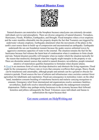 Natural Disaster Essay
Natural disasters can materialize in the biosphere because cataclysms can extremely devastate
individuals survive and atmospheric. There are diverse categories of natural disasters: Tornadoes,
Hurricanes, Floods, Wildfires, Earthquakes, and Drought. Flood transpires when a river eruptions
and the water stumbles obtainable into the property despite the fact that Tsunamis can triggered by
underwater volcanic eruptions. Earthquake attainment when the movements of the plates in the
earth's crust source them to build–up of compression and unconstrained an earthquake. Earthquake
underneath the sea can foundation tsunami because the quake sources unlimited waves by
aggressive enormous capacities of water to the external. The situation remains the fuel for the
hurricanes because fuel releases the latent heat of condensation when it condenses to form clouds
and rain. Natural disasters possibly will transpire when no matter which the situation tactically for
the reason that mediocrity distinguish what time tragedy might transpire in the property or sea.
There are dissimilar natural sources that central to natural disasters; nevertheless, people remained
attentive of materializes qualifies humanities to formulate when disaster attains.
A Flood is an enormous form of water develops destructive and obstructs the living organisms. Flood
might be the consequence of heavy rain or rivers that consume overflown their groups. Heavy floods
can be treacherous and catastrophic, although people and animals can be a ground or obscure for
extensive periods. Flood sources the loss of subsists and infrastructure since societies contract fewer
agriculture for inhabitants and exportation. Flood can consequence in motionless water; on the other
hand, inundation consents breeding of waterborne bacteria and malaria–carrying mosquitoes to
emanate. Emergency relief from international aid organizations resolve assistance fatalities;
nevertheless, death tolls resolve intensification subsequently the endangerment remained
dispensation. Publics may perhaps mislay businesses to the economy because their leftward
homeless and jobless subsequently the flood. Volcanoes cause individuals and faunas to
authorization the region because their
Get more content on HelpWriting.net
 