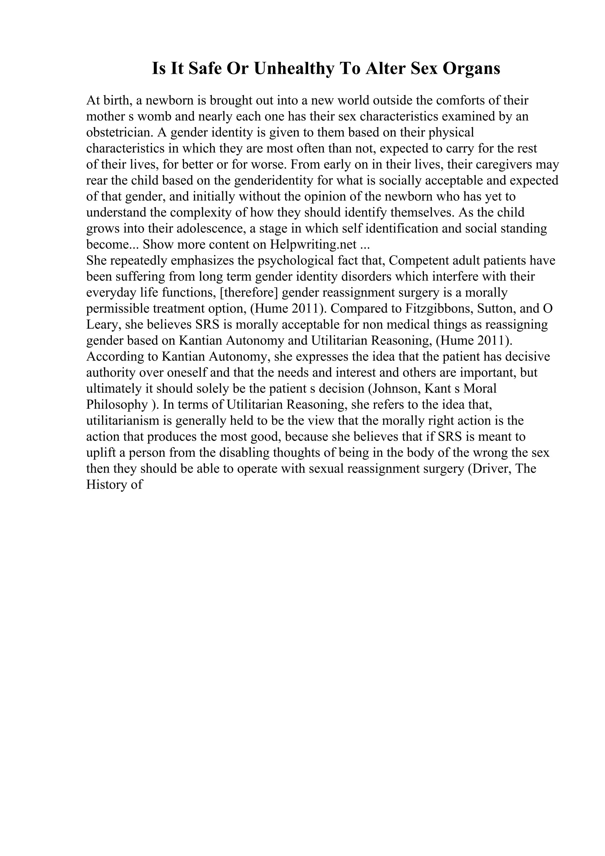 Is It Safe Or Unhealthy To Alter Sex Organs
At birth, a newborn is brought out into a new world outside the comforts of their
mother s womb and nearly each one has their sex characteristics examined by an
obstetrician. A gender identity is given to them based on their physical
characteristics in which they are most often than not, expected to carry for the rest
of their lives, for better or for worse. From early on in their lives, their caregivers may
rear the child based on the genderidentity for what is socially acceptable and expected
of that gender, and initially without the opinion of the newborn who has yet to
understand the complexity of how they should identify themselves. As the child
grows into their adolescence, a stage in which self identification and social standing
become... Show more content on Helpwriting.net ...
She repeatedly emphasizes the psychological fact that, Competent adult patients have
been suffering from long term gender identity disorders which interfere with their
everyday life functions, [therefore] gender reassignment surgery is a morally
permissible treatment option, (Hume 2011). Compared to Fitzgibbons, Sutton, and O
Leary, she believes SRS is morally acceptable for non medical things as reassigning
gender based on Kantian Autonomy and Utilitarian Reasoning, (Hume 2011).
According to Kantian Autonomy, she expresses the idea that the patient has decisive
authority over oneself and that the needs and interest and others are important, but
ultimately it should solely be the patient s decision (Johnson, Kant s Moral
Philosophy ). In terms of Utilitarian Reasoning, she refers to the idea that,
utilitarianism is generally held to be the view that the morally right action is the
action that produces the most good, because she believes that if SRS is meant to
uplift a person from the disabling thoughts of being in the body of the wrong the sex
then they should be able to operate with sexual reassignment surgery (Driver, The
History of
 
